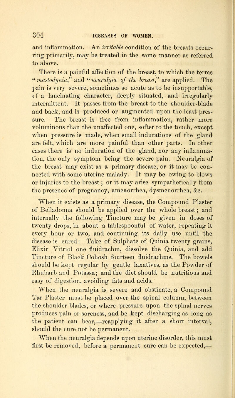 and inflammation. An irritable condition of the breasts occur- ring primarily, may be treated in the same manner as referred to above. There is a painful affection of the breast, to which the terms mastodynia, and neuralgia of the breast are applied. The pain is very severe, sometimes so acute as to be insupportable, (fa lancinating character, deeply situated, and irregularly intermittent. It passes from the breast to the shoulder-blade and back, and is produced or augmented upon the least pres- sure. The breast is free from inflammation, rather more voluminous than the unaffected one, softer to the touch, except when pressure is made, when small indurations of the gland are felt, which are more painful than other parts. In other cases there is no induration of the gland, nor any inflamma- tion, the only symptom being the severe pain. ]!:Teuralgia of the breast may exist as a primary disease, or it may be con- nected with some uterine malady. It may be owing to blows or injuries to the breast; or it may arise sympathetically from the presence of pregnancy, amenorrhea, dysmenorrhea, &c. When it exists as a primary disease, the Compound Plaster of Belladonna should be applied over the whole breast; and internally the following Tincture may be given in doses of twenty drops, in about a tablespoonful of water, repeating it every hour or two, and continuing its daily use until the disease is cured: Take of Sulphate of Quinia twenty grains. Elixir Vitriol one fluidrachm, dissolve the Quinia, and add Tincture of Black Cohosh fourteen fl.uidrachms. The bowels should be kept regular by gentle laxatives, as the Powder of Rhubarb and Potassa; and the diet should be nutritious and easy of digestion, avoiding fats and acids. When the neuralgia is severe and obstinate, a Compound Var Plaster must be placed over the spinal column, between the shoulder blades, or where pressure upon the spinal nerves produces pain or soreness, and be kept discharging as long as the patient can bear,—reapplying it after a short interval, should the cure not be permanent. When the neuralgia depends upon uterine disorder, this must first be removed, before a permanent cure can be expected,—
