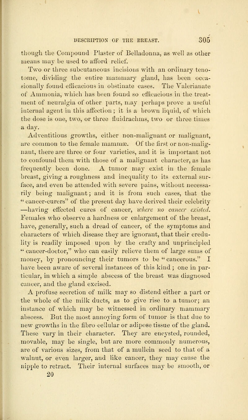though the Compoutid Plaster of Belladonna, as well as other means may be used to afford relief. Two or tljree subcutaneous incisions with an ordinary teno- tome, dividing the entire manmiary gland, has been occa- sionally found efficacious in obstinate cases. The Valerianate of Ammonia, which has been found so efficacious in the treat- ment of neuralgia of other parts, may perhaps prove a useful internal agent in this affection; it is a brown liquid, of which the dose is one, two, or three fluidrachms, two or three times a day. Adventitious growths, either non-malignant or malignant, are common to the female mammse. Of the lirst or non-malig- nant, there are three or four varieties, and it is important not to confound them with those of a malignant character, as has frequently been done. A tumor may exist in the female breast, giving a roughness and inequality to its external sur- face, and even be attended with severe pains, without necessa- rily being malignant; and it is from such cases, that the  cancer-curers of the present day have derived their celebrity —having effected cures of cancer, where no cancer existed. Females who observe a hardness or enlargement of the breast, have, generally, such a dread of cancer, of the symptoms and characters of which disease they are ignorant, that their credu- lity is readily imposed upon by the crafty and unprincipled  cancer-doctor, who can easily relieve them of large sums of mone}^ by pronouncing their tumors to be  cancerous. I have been aware of several instances of this kind ; one in par- ticular, in which a simple abscess of the breast was diagnosed cancer, and the gland excised. A profuse secretion of milk may so distend either a part or the whole of the milk ducts, as to give rise to a tumor; an instance of which may be witnessed in ordinary mammary abscess. But the most annoying form of tumor is that due to new growths in the fibro cellular or adipose tissue of the gland. These vary in their character. They are encysted, rounded, movable, may be single, but are more commonly numerous, are of various sizes, from that of a mullein seed to that of a walnut, or even larger, and like cancer, they may cause the nipple to retract. Their internal surfaces may be smooth, or 20