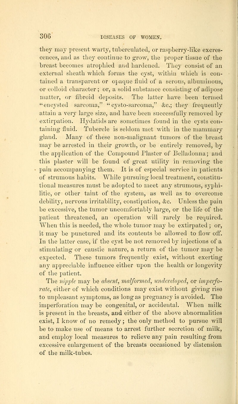 they may present warty, tuberculated, or raspberry-like excres- cences, and as they continue to grow, the proper tissue of the breast becomes atrophied and hardened. They consist of an external sheath which forms the cyst, within which is con- tained a transparent or opaque fluid of a serous, albuminous, or colloid character ; or, a solid substance consisting of adipose matter, or fibroid deposits. The latter have been termed encysted sarcoma,  cysto-sarcoma, &c.; they frequently attain a very large size, and have been successfully removed by extirpation. Hydatids are sometimes found in the cysts con- taining fluid. Tubercle is seldom met with in the mammary gland. Many of these non-malignant tumors of the breast may be arrested in their growth, or be entirely removed, by the application of the Compound Plaster of Belladonna; and this plaster will be found of great utility in removing the pain accompanying them. It is of especial service in patients of strumous habits. While pursuing local treatment, constitu- tional measures must be adopted to meet any strumous, syphi- litic, or other taint of the system, as well as to overcome debility, nervous irritability, constipation, &c. Unless the pain be excessive, the tumor uncomfortably large, or the life of the patient threatened, an operation will rarely be required. When this is needed, the whole tumor may be extirpated ; or, it may be punctured and its conteuts be allowed to flow ofi:. In the latter case, if the cyst be not removed by injections of a stimulating or caustic nature, a return of the tumor may be expected. These tumors frequently exist, without exerting any appreciable influence either upon the health or longevity of the patient. The nipple may be absent, malformed, undeveloped, or imperfo- rate, either of which conditions may exist without giving rise to unpleasant symptoms, as long as pregnancy is avoided. The imperforation may be congenital, or accidental. When milk is present in the breasts, and either of the above abnormalities exist, I know of no remedy; the only method to pursue w^ill be to make use of means to arrest further secretion of milk, and employ local measures to relieve any pain resulting from excessive enlargement of the breasts occasioned by distension of the milk-tubes.