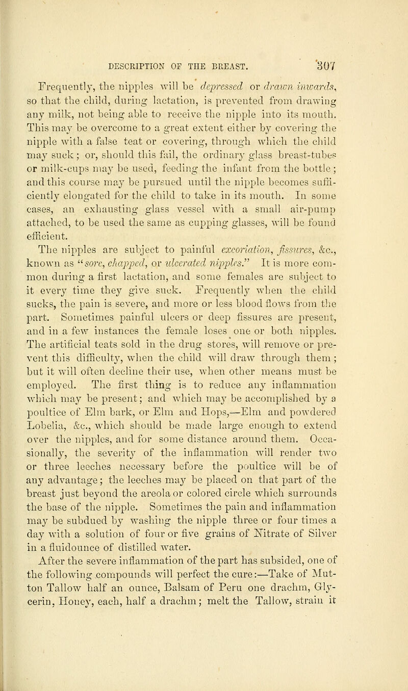 Frequently, the nipples will be depressed or draiDii inwards^ so that the child, during lactation, is prevented from drawing any milk, not being able to receive the nipple into its mouth. This maj^ be overcome to a great extent either by covering the nipple with a false teat or covering, through which the child may suck; or, should this fail, the ordinary glass breast-tube? or milk-cups may be used, feeding the infant from the bottle; and this course may be pursued until the nipple becomes sufH- ciently elongated for the child to take in its mouth. In some cases, an exhausting glass vessel with a small air-pump attached, to be used the same as cupping glasses, will be found efficient. The nipples are subject to painful excoriation, fissures, &c., known as '■'■sore, chapped, or idcercded nipples^ It is more com- mon during a first lactation, and some females are subject to it every time they give suck. Frequentl}^ when the child sucks, the pain is severe, and more or less blood flows from tl^ie part. Sometimes painful ulcers or deep fissures are present, and in a few instances the female loses one or both nipples. The artificial teats sold in the drug stores, will remove or pre- vent this difficulty, when the child will draw through them ; but it will often decline their use, when other means must be employed. The first thing is to reduce any inflammation which may be present; and which may be accomplished by a poultice of Elm bark, or Elm and Hops,—Elm and powdered Lobelia, &c., which should be made large enough to extend over the nipples, and for some distance around them. Occa- sionally, the severity of the inflammation will render two or three leeches necessary before the poultice will be of any advantage; the leeches may be placed on that part of the breast just beyond the areola or colored circle which surrounds the base of the nipple. Sometimes the pain and inflammation may be subdued by washing the nipple three or four times a day with a solution of four or five grains of Mtrate of Silver in a fluidounce of distilled water. After the severe inflammation of the part has subsided, one of the following compounds will perfect the cure:—Take of Mut- ton Tallow half an ounce, Balsam of Peru one drachm, Gly- cerin, Honev, each, half a drachm; melt the Tallow, strain it