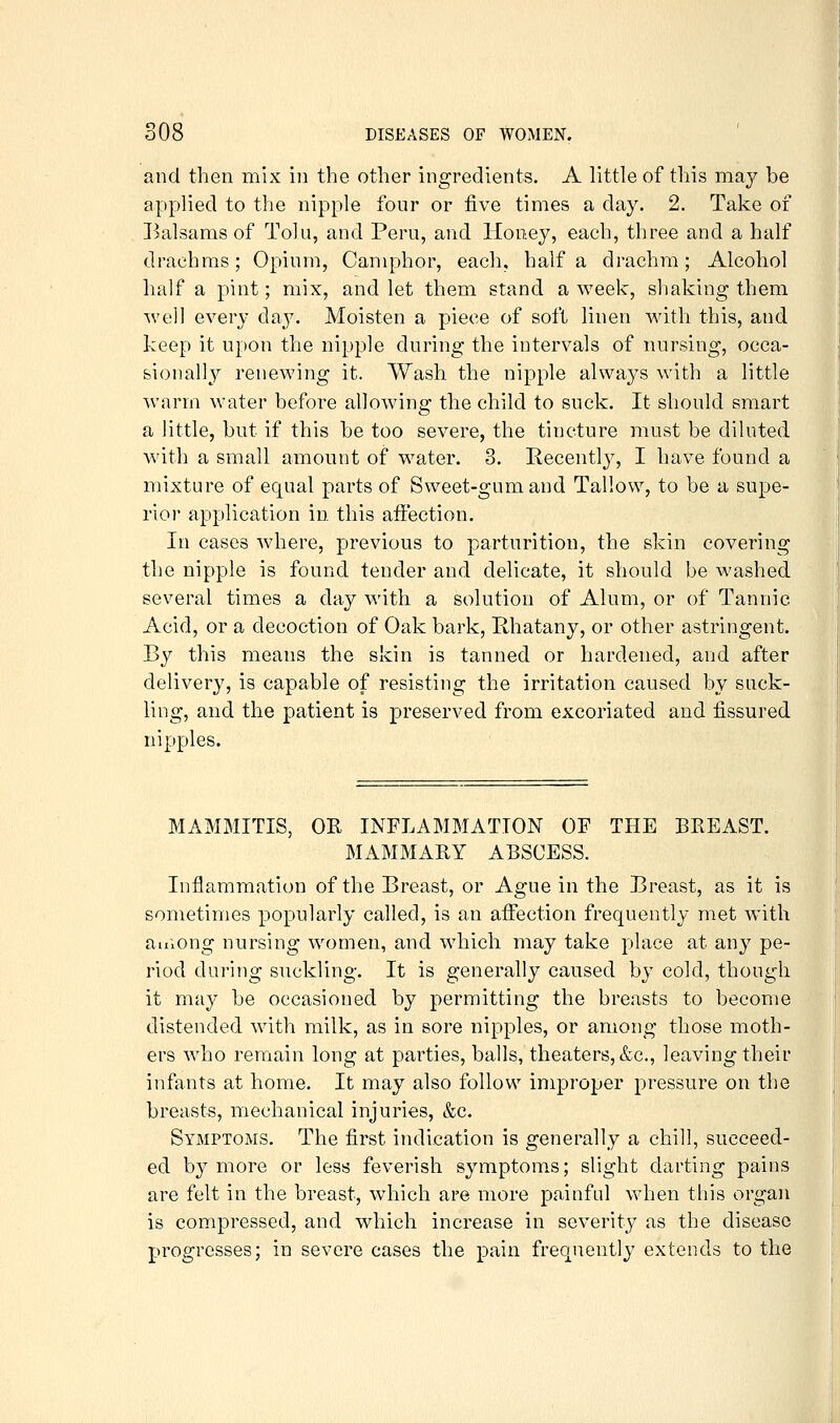and then mix in the other ingredients. A little of this ma^^ be applied to the nipple four or five times a day. 2. Take of Balsams of Tolu, and Peru, and Honey, each, three and a half drachms; Opium, Camphor, each, half a drachm; Alcohol half a pint; mix, and let them stand a week, shaking them we]] every day. Moisten a piece of soft linen with this, and keep it upon the nipple during the intervals of nursing, occa- sionally renewing it. Wash the nipple always with a little Avarm water before allowing the child to suck. It should smart a little, but if this be too severe, the tincture must be diluted with a small amount of water. 3. Eecentl}^, I have found a mixture of equal parts of Sweet-gum and Tallow, to be a supe- rior application in this affection. In cases where, previous to parturition, the skin covering the nipple is found tender and delicate, it should be washed several times a day with a solution of Alum, or of Tannic Acid, or a decoction of Oak bark, Rhatany, or other astringent. By this means the skin is tanned or hardened, and after delivery, is capable of resisting the irritation caused by suck- ling, and the patient is preserved from excoriated and fissured nipples. MAMMITIS, OR INFLAMMATION OF THE BREAST. MAMMARY ABSCESS. Inflammation of the Breast, or Ague in the Breast, as it is sometimes popularly called, is an affection frequently met with auiong nursing women, and which may take place at any pe- riod during suckling. It is generally caused by cold, though it may be occasioned by permitting the breasts to become distended with milk, as in sore nipples, or among those moth- ers who remain long at parties, balls, theaters, &c., leaving their infants at home. It may also follow improper pressure on the breasts, mechanical injuries, &c. Symptoms. The first indication is generally a chill, succeed- ed by more or less feverish symptom.s; slight darting pains are felt in the breast, which are more painful when this organ is compressed, and which increase in severity as the disease progresses; in severe cases the pain frequently extends to the