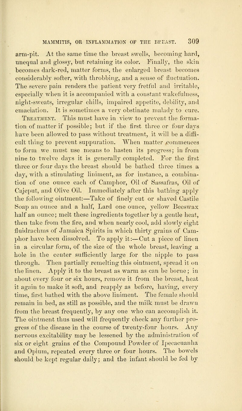 arm-pit. At the same time the breast swells, becoming hard, unequal and glossy, but retaining its color. Finally, the skin becomes dark-red, matter forms, the enlarged breast becomes considerably softer, with throbbing, and a sense of fluctuation. The severe pain renders the patient very fretful and irritable, especially when it is accompanied with a constant wakefulness, night-sweats, irregular chills, impaired appetite, debility, and emaciation. It is sometimes a very obstinate malady to cure. Treatment. This must have in view to prevent the forma- tion of matter if possible; but if the first three or four da\'s have been allowed to pass without treatment, it will be a diffi- cult thing to prevent suppuration. When matter conmiences to form we must use means to hasten its progress; in from nine to twelve days it is generally completed. For the first three or four days the breast should be bathed three times a da}^, with a stimulating liniment, as for instance, a combina- tion of one ounce each of Camphor, Oil of Sassafras, Oil of Cajeput, and Olive Oil. Immediately after this bathing apply the following ointment:—Take of finely cut or shaved Castile Soap an ounce and a half, Lard one ounce, yellow Beeswax half an ounce; melt these ingredients together by a gentle heat, then take from the fire, and when nearly cool, add slowly eight fiuidrachms of Jamaica Spirits in which thirtj- grains of Cam- phor have been dissolved. To apply it:—Cut a piece of linen in a circular form, of the size of the w^hole breast, leaving a hole in the center sufficiently large for the nipple to pass through. Then partially remelting this ointment, spread it on the linen. Apply it to the breast as warm as can be borne; in about every four or six hours, remove it from the breast, heat it again to make it soft, and reapply as before, having, every time, first bathed with the above liniment. The female should remain in bed, as still as possible, and the milk must be drawn from the breast frequently, by any one who can accomplish it. The ointment thus used will frequently check any further pro- gress of the disease in the course of twenty-four hours. Any nervous excitability may be lessened by the administration of six or eight grains of the Compound Powder of Ipecacuanha and Opium, repeated every three or four hours. The bowels should be kept regular daily; and the infant should be fed by