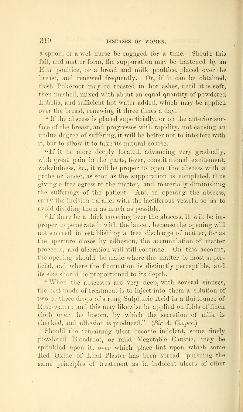 a Spoon, or a wet nurse be engaged for a time. Should this fail, and matter form, the suppuration may be hastened by an Elm poultice, or a bread and milk poultice, placed over the breast, and renewed frequently. Or, if it can be obtained, fresh Pokeroot may be roasted in hot ashes, until it is soft, then mashed, mixed with ab(mt an equal quantity of powdered Lobelia, and sufficient hot water added, which may be applied over the breast, renewing it three times a day. If the abscess is placed superficially, or on the anterior sur- face of the breast, and progresses with rapidity, not causing an undue degree of suffering, it will be better not to interfere with it, but to altow it to take its natural course. If it be more deeply located, advancing very gradually, with great pain in the parts, fever, constitutional excitement, wakefulness, &c., it will be proper to open the abscess with a probe or lancet, as soon as the suppuration is completed, thus giving a free egress to the matter, and materially diminishing the sufferings of the patient. And in opening the abscess, carj-y the incision parallel with the lactiferous vessels, so as to avoid dividing them as much as possible. If there be a thick covering over the abscess, it will be im- proper to penetrate it with the lancet, because the opening will not succeed in establishing a free discharge of matter, for as the aperture closes by adhesion, the accumulation of matter proceeds, and ulceration will still continue. On this account, the opening should be made where the matter is most super- ficial, and where tlie fluctuation is distinctly perceptible, and its size should be proportioned to its depth.  When the abscesses are very deep, with several sinuses, the best mode of treatment is to inject into them a solution of two or three drops of strong Sulphuric Acid in a fluidounce of Rose-water; and this may likewise be applied on folds of linen cloth over the bosom, by which the secretion of milk is checked, and adhesion is produced. {Sir A. Cooper.) Should the remaining ulcer become indolent, some finely powdered Bloodroot, or mild Vegetable Caustic, may be sprinkled upon it, over whicli place lint upon which some Eed Oxide of Lead Plaster has been spread—pursuing the same principles of treatment as in indolent ulcers of other