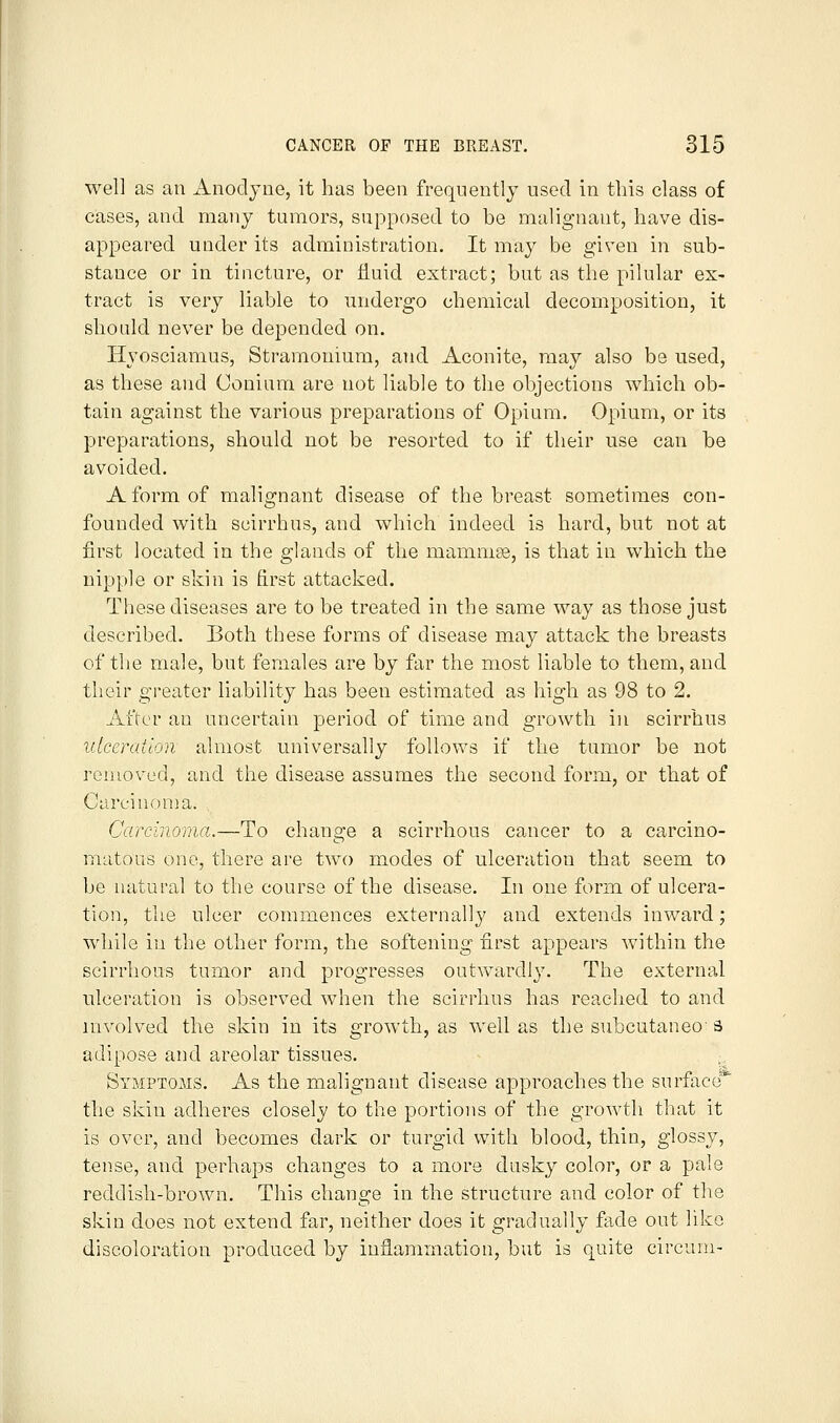 well as an Anodyne, it has been frequently used in this class of cases, and many tumors, supposed to be malignant, have dis- appeared under its administration. It may be given in sub- stance or in tincture, or fluid extract; but as the pilular ex- tract is very liable to undergo chemical decomposition, it slionld never be depended on. Hyosciamus, Stramonium, and Aconite, may also be used, as these and Couinm are not liable to the objections which ob- tain against the various preparations of Opium. Opium, or its preparations, should not be resorted to if their use can be avoided. A form of malignant disease of the breast sometimes con- founded with scirrhus, and which indeed is hard, but not at first located in the glands of the mamnise, is that in which the nipple or skin is first attacked. These diseases are to be treated in the same way as those just described. Both these forms of disease may attack the breasts of the male, but females are by far the most liable to them, and their greater liability has been estimated as high as 98 to 2. After an uncertain period of time and growth in scirrhus ulceration almost universally follows if the tumor be not removed, and the disease assumes the second form, or that of Carcinonm. Carcinoma.—To change a scirrhous cancer to a carcino- matous one, there are two modes of ulceration that seem to be natural to the course of the disease. In one form of ulcera- tion, the ulcer commences externally and extends inward; while in the other form, the softening first appears within the scirrhous tumor and progresses outwardly. The external ulceration is observed when the scirrhus has reached to and involved the skin in its growth, as well as the subcutaneo 3 adipose and areolar tissues. Symptoms. As the malignant disease approaches the surface* the skin adheres closely to the portions of the growth that it is over, and becomes dark or turgid with blood, thin, glossy, tense, and perhaps changes to a more dusky color, or a pale reddish-brown. This change in the structure and color of the skin does not extend far, neither does it gradually fade out like discoloration produced by inflammation, but is quite circum-