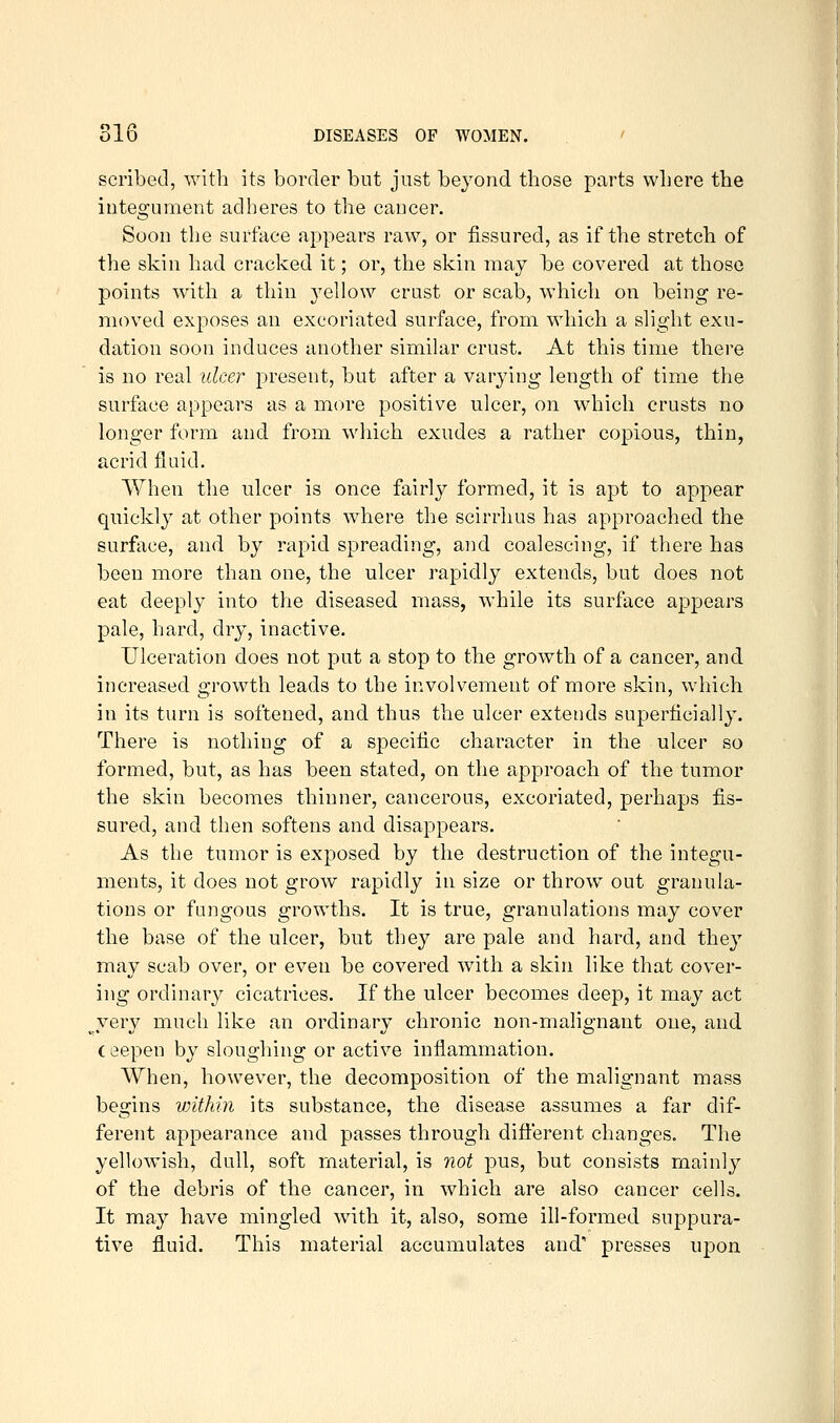scribed, with its border but just beyond those parts where the integument adheres to the cancer. Soon the surface appears raw, or fissured, as if the stretch of the skin had cracked it; or, the skin may be covered at those points with a thin 3'ellow crust or scab, which on being re- moved exposes an excoriated surface, from which a slight exu- dation soon induces another similar crust. At this time there is no real ulcer present, but after a varying length of time the surface appears as a more positive ulcer, on wliich crusts no longer form and from wliich exudes a rather copious, thin, acrid fluid. When the ulcer is once fairly formed, it is apt to appear quickly at other points where the scirrhus has approached the surface, and by rapid spreading, and coalescing, if there has been more than one, the ulcer rapidly extends, but does not eat deeply into the diseased mass, while its surface appears pale, hard, dry, inactive. Ulceration does not put a stop to the growth of a cancer, and increased growth leads to the involvement of more skin, which in its turn is softened, and thus the ulcer extends superficially. There is nothing of a specific character in the ulcer so formed, but, as has been stated, on the approach of the tumor the skin becomes thinner, cancerous, excoriated, perhaps fis- sured, and then softens and disappears. As the tumor is exposed by the destruction of the integu- ments, it does not grow rapidly in size or throw out granula- tions or fungous growths. It is true, granulations may cover the base of the ulcer, but they are pale and hard, and they may scab over, or even be covered with a skin like that cover- ing ordinary cicatrices. If the ulcer becomes deep, it may act ^yery much like an ordinary chronic non-malignant one, and ceepen by sloughing or active inflammation. When, however, the decomposition of the malignant mass begins vnthin its substance, the disease assumes a far dif- ferent appearance and passes through difierent changes. The yellowish, dull, soft material, is not pus, but consists mainly of the debris of the cancer, in which are also cancer cells. It may have mingled with it, also, some ill-formed suppura- tive fluid. This material accumulates and' presses upon