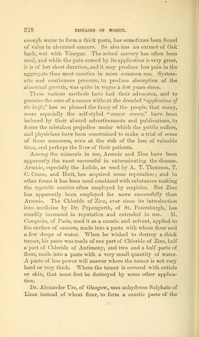 enough water to form a thick paste, has somethiies been found of value in ulcerated cancers. So also has an extract of Oak bark, Avet with Vinegar. The actual cautery has often been used, and while the pain caused by its application is very great, it is of but short duration, and it may produce less pain in the aggregate than most caustics in more common use. System- atic and continuous pressure, to produce absorption of the abnormal growth, was quite in vogue a few years since. These various metliods liave had their advocates, and to promise the cure of a cancer without the dreaded '^ajDjilicatioii of the knife has so pleased the fancj^ of the people, that many, more especially the self-styled '■'•cancer curers have been induced by their absurd advertisements and publications, to foster the mistaken prejudice under which the public suflers, and physicians have been constrained to make a trial of some of these measures, even at the risk of the loss of valuable time, and perhaps the lives of their patients. Among the minerals in use, Arsenic and Zinc have been apparently the most successful in exterminating the disease. Arsenic, especially the Iodide, as used by A. T. Thomson, T. C. Crane, and Biett, has acquired some reputation ; and in other forms it has been used combined with substances making the vegetable caustics often employed by empirics. But Zinc lias apparently been employed far more successfully than Arsenic. The Chloride of Zinc, ever since its introduction into medicine by Br. Papengurth, of St. Petersburgh, has steadily increased in reputation and extended in use. M. Canquoin, of Paris, used it as a caustic and solvent, applied to the surface of cancers, made into a paste with wheat flour and a few drops of water. When he wished to destroy a thick tumor, his paste was made of one part of Chloride of Zinc, half a part of Chloride of Antimony, and two and a half parts of flour, made into a paste with a very small quantity of water. A paste of less power will answer where the tumor is not very hard or very thick. Where the tumor is covered with cuticle or skin, that must first be destroyed by some other applica- tion. Br. Alexander lire, of Glasgow, uses anhydrous Sulphate of Lime instead of wheat flour, to form a caustic paste of the