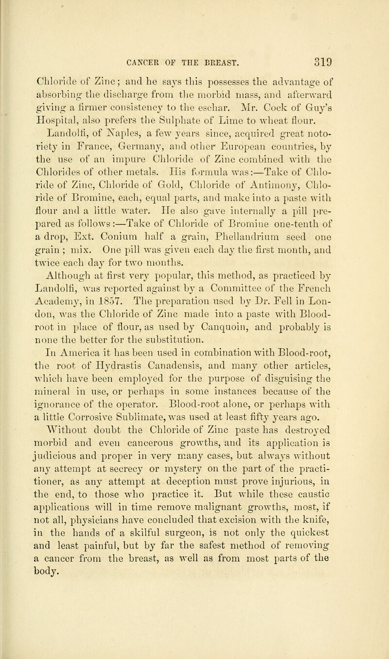 Chloride of Zinc; and he says this possesses the advantage of absorbing the discharge from tlie morbid mass, and afterward giving a firmer consistency to the eschar. Mr. Cock of Guy's Hospital, also prefers the Sulphate of Lime to wheat flour. Landolfi, of Il^aples, a few years since, acquired great noto- riety in France, Germany, and other European countries, by the use of an impure Chloride of Zinc combined with the Chlorides of other metals. His formula was:—Take of Chlo- ride of Zinc, Chloride of Gold, Chloride of Antimony, Chlo- ride of Bromine, each, equal parts, and make into a paste with flour and a little water. He also gave internally a pill pre- pared as follows:—Take of Chloride of Bromine one-tenth of a drop, Ext. Couium half a grain, Phellandrium seed one grain ; mix. One pill was given each day the first month, and twice each day for two months. Although at first very popular, this method, as practiced by Landolfi, was reported against by a Committee of the French Academy, in 1857. The preparation used by Dr. Fell in Lon- don, was the Chloride of Zinc made into a paste with Blood- root in place of flour, as used by Canquoin, and probably is none the better for the substitution. In America it has been used in combination with Blood-root, the root of Hydrastis Canadensis, and many other articles, which have been employed for the purpose of disguising the mineral in use, or perhaps in some instances because of the ignorance of the operator. Blood-root alone, or perhaps with a little Corrosive Sublimate, was used at least fifty years ago. Without doubt the Chloride of Zinc paste has destroyed morbid and even cancerous growths, and its application is judicious and proper in very many cases, but always without any attempt at secrecy or mystery on the part of the practi- tioner, as any attempt at deception must prove injurious, in the end, to those who practice it. But while these caustic applications will in time remove malignant growths, most, if not all, physicians have concluded that excision with the knife, in the hands of a skilful surgeon, is not only the quickest and least painful, but by far the safest method of removing a cancer from the breast, as well as from most parts of the body.