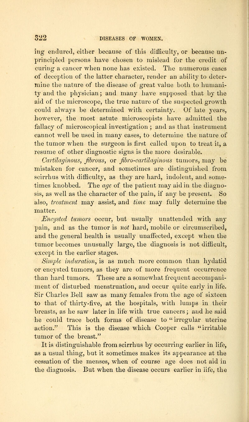 ing endured, either because of this difficulty, or because un- principled persons have chosen to mislead for the credit of curing a cancer when none has existed. The numerous cases of deception of the latter character, render an ability to deter- mine the nature of the disease of great value both to humani- ty and the physician; and many have supposed that by the aid of the microscope, the true nature of the suspected growth could always be determined with certainty. Of late years, however, the most astute microscopists have admitted the fallacy of microscopical investigation ; and as that instrument cannot well be used in many cases, to determine the nature of the tumor when the surgeon is first called upon to treat it, a resume of other diagnostic signs is the more desirable. Cartilaginous, fibrous, or fibro-cartilaginous tumors, may be mistaken for cancer, and sometimes are distinguished from scirrhus with difficulty, as they are hard, indolent, and some- times knobbed. The age of the patient may aid in the chagno- sis, as well as the character of the pain, if any be present. So also, treatment may assist, and time may fully determine the matter. Encysted tumors occur, but usually unattended with any pain, and as the tumor is not hard, mobile or circumscribed, and the general health is usually unaffiicted, except when the tumor becomes unusually large, the diagnosis is not difficult, except in the earlier stages. Simple induration, is as much more common than hydatid or encysted tumors, as they are of more frequent occurrence than hard tumors. These are a somewhat frequent accompani- ment of disturbed menstruation, and occur quite early in life. Sir Charles Bell saw as many females from the age of sixteen to that of thirty-five, at the hospitals, with lumps in their breasts, as he saw later in life with true cancers; aud he said he could trace both forms of disease to  irregular uterine action. This is the disease which Cooper calls irritable tumor of the breast. It is distinguishable from scirrhus by occurring earlier in life, as a usual thing, but it sometimes makes its appearance at the cessation of the menses, when of course age does not aid in the diagnosis. But when the disease occurs earlier in life, the