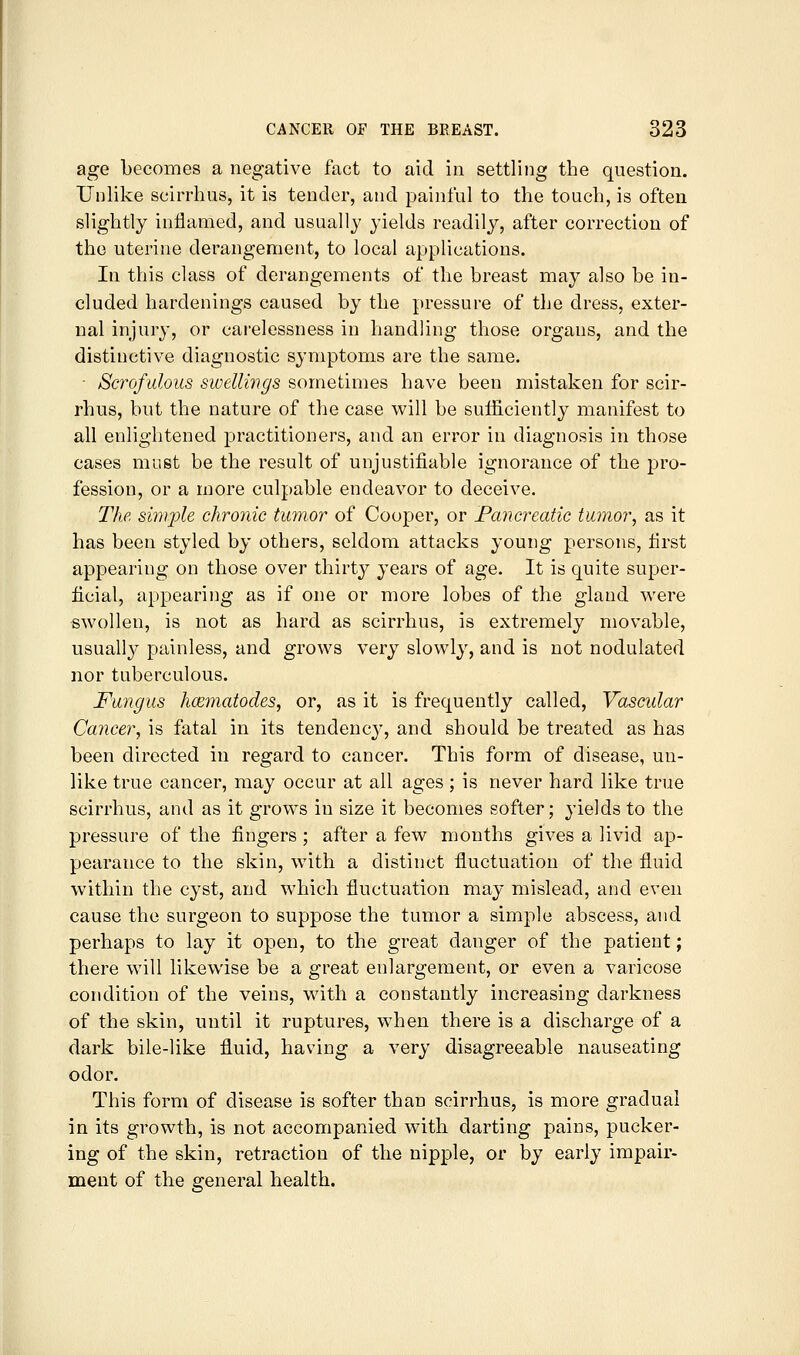 age becomes a negative fact to aid in settling the question. Unlike scirrhus, it is tender, and painful to the touch, is often slightly inflamed, and usually yields readily, after correction of the uterine derangement, to local applications. In this class of derangements of the breast may also be in- cluded hardenings caused by the pressure of the dress, exter- nal injury, or carelessness in handling those organs, and the distinctive diagnostic symptoms are the same. - Scrofulous swellings sometimes have been mistaken for scir- rhus, but the nature of the case will be sufficiently manifest to all enlightened jDractitioners, and an error in diagnosis in those cases must be the result of unjustifiable ignorance of the j)ro- fession, or a more culpable endeavor to deceive. The sim2:)le chronic tumor of Cooper, or Fancreatic tumor, as it has been styled by others, seldom attacks young persons, first appearing on those over thirt}^ years of age. It is quite super- ficial, appearing as if one or more lobes of the gland were swollen, is not as hard as scirrhus, is extremely movable, usually painless, and grows very slowly, and is not nodulated nor tuberculous. Fungus hcematodes, or, as it is frequently called. Vascular Cancer, is fatal in its tendency, and should be treated as has been directed in regard to cancer. This form of disease, un- like true cancer, may occur at all ages ; is never hard like true scirrhus, and as it grows in size it becomes softer; yields to the pressure of the fingers; after a few months gives a livid ap- pearance to the skin, with a distinct fluctuation of the fluid within the cyst, and which fluctuation may mislead, and even cause the surgeon to suppose the tumor a simple abscess, and perhaps to lay it open, to the great danger of the patient; there will likewise be a great enlargement, or even a varicose condition of the veins, with a constantly increasing darkness of the skin, until it ruptures, when there is a discharge of a dark bile-like fluid, having a very disagreeable nauseating odor. This form of disease is softer than scirrhus, is more gradual in its growth, is not accompanied with darting pains, pucker- ing of the skin, retraction of the nipple, or by early impair- ment of the general health.