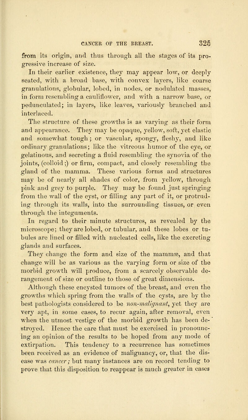 from its origin, and thus through all the stages of its pro- gressive increase of size. In their earlier existence, they may appear low, or deeply seated, with a broad base, with convex layers, like coarse granulations, globular, lobed, in nodes, or nodulated masses, in form resembling a cauliflower, and with a narrow base, or pedunculated; in layers, like leaves, variously branched and interlaced. The structure of these growths is as varying as their form and appearance. They may be opaque, yellow, soft, yet elastic and somewhat tough ; or vascular, spongy, fleshy, and like ordiuary granulations; like the vitreous humor of the eye, or gelatinous, and secreting a fluid resemblitig the synovia of the joints, (colloid;) or firm, compact, and closely resembling the gland of the mamma. These various forms and structures may be of nearly all shades of color, from yellow, through pink and grey to purple. They may be found just springing from the wall of the cyst, or filling any part of it, or protrud- ing through its walls, into the surrounding tissues, or even through the integuments. In regard to their minute structures, as revealed by the microscope; they are lobed, or tubular, and these lobes or tu- bules are lined or filled with nucleated cells, like the excreting glands and surfaces. They change the form and size of the mammae, and that change will be as various as the varying form or size of the morbid growth will produce, from a scarcely observable de- rangement of size or outline to those of great dimensions. Although these encysted tumors of the breast, and even the growths which spring from the walls of the cysts, are by the best pathologists considered to be non-malignant, yet they are very apt, in some cases, to recur again, after removal, even when the utmost vestige of the morbid growth has been de-' stroyed. Hence the care that must be exercised in pronounc- ing an opinion of the results to be hoped from any mode of extirpation. This tendency to a recurrence has sometimes been received as an evidence of malignancy, or, that the dis- ease was cancer; but many instances are on record tending to prove that this disposition to reappear is much greater in cases