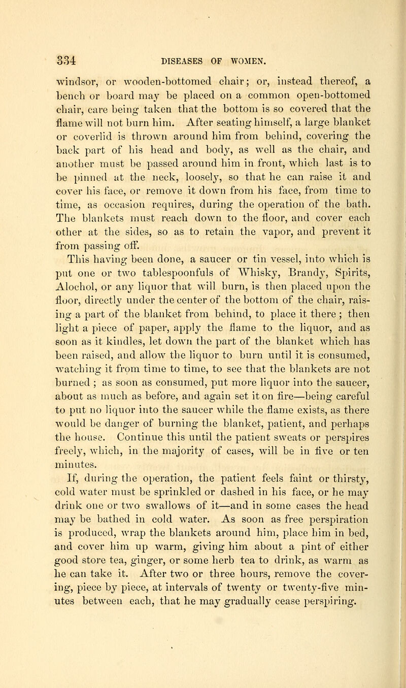 Windsor, or wooden-bottomed chair; or, instead thereof, a bench or board may be placed on a common open-bottomed chair, care being taken that the bottom is so covered that the flame will not burn him. After seating himself, a large blanket or coverlid is thrown around him from behind, covering the back part of his head and body, as well as the chair, and another must be passed around him in front, which last is to be pinned at the neck, loosely, so that he can raise it and cover his face, or remove it down from his face, from time to time, as occasion requires, during the operation of the bath. The blankets must reach down to the floor, and cover each other at the sides, so as to retain the vapor, and prevent it from passing ofi. This having been done, a saucer or tin vessel, into which is put one or two tablespoonfuls of AVhisky, Brandy, Spirits, Alochol, or any liquor that will burn, is then placed upon the floor, directly under the center of the bottom of the chair, rais- ing a part of the blanket from behind, to place it there ; then light a piece of paper, apply the flame to the liquor, and as soon as it kindles, let down the part of the blanket which has been raised, and allow the liquor to burn until it is consumed, watching it from time to time, to see that the blankets are not burned ; as soon as consumed, put more liquor into the saucer, about as much as before, and again set it on fire—being careful to put no liquor into the saucer while the flame exists, as there would be danger of burning the blanket, patient, and perhaps the house. Continue this until the patient sweats or perspires freely, which, in the majority of cases, will be in five or ten minutes. If, during the operation, the patient feels faint or thirsty, cold water must be sprinkled or dashed in his face, or he may drink one or two swallows of it—and in some cases the head may be bathed in cold water. As soon as free perspiration is produced, wrap the blankets around him, place him in bed, and cover him up warm, giving him about a pint of either good store tea, ginger, or some herb tea to drink, as warm as he can take it. After two or three hours, remove the cover- ing, piece by piece, at intervals of twenty or twenty-five min- utes between each, that he may gradually cease perspiring.