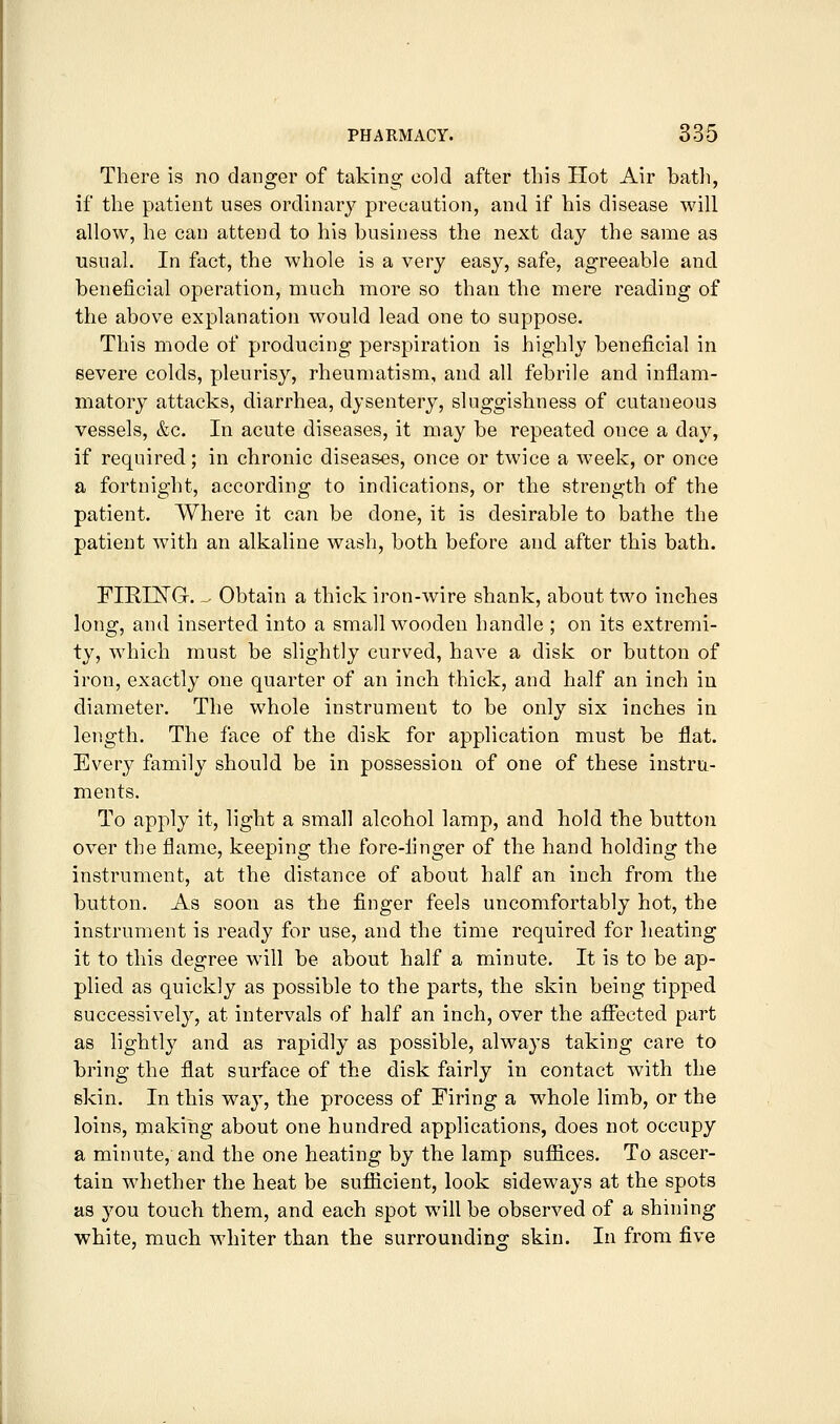 There is no danger of taking cold after this Hot Air batli, if the patient uses ordinary precaution, and if his disease will allow, he can attend to his business the next day the same as usual. In fact, the whole is a very easy, safe, agreeable and beneficial operation, much more so than the mere reading of the aboV'C explanation would lead one to suppose. This mode of producing perspiration is highly beneficial in severe colds, pleurisy, rheumatism, and all febrile and inflam- matory attacks, diarrhea, dysentery, sluggishness of cutaneous vessels, &c. In acute diseases, it may be repeated once a day, if required; in chronic diseases, once or twice a week, or once a fortnight, according to indications, or the strength of the patient. Where it can be done, it is desirable to bathe the patient with an alkaline wash, both before and after this bath. FIRESTG. - Obtain a thick iron-wire shank, about two inches long, and inserted into a small wooden handle ; on its extremi- ty, which must be slightly curved, have a disk or button of iron, exactly one quarter of an inch thick, and half an inch in diameter. The whole instrument to be only six inches in length. The face of the disk for application must be flat. Every family should be in possession of one of these instru- ments. To apply it, light a small alcohol lamp, and hold the button over the flame, keeping the fore-finger of the hand holding the instrument, at the distance of about half an inch from the button. As soon as the finger feels uncomfortably hot, the instrument is ready for use, and the time required for heating it to this degree will be about half a minute. It is to be ap- plied as quickly as possible to the parts, the skin being tipped successively, at intervals of half an inch, over the affected part as lightly and as rapidly as possible, always taking care to bring the flat surface of the disk fairly in contact with the skin. In this way, the process of Firing a whole limb, or the loins, making about one hundred applications, does not occupy a minute, and the one heating by the lamp suffices. To ascer- tain whether the heat be sufficient, look sideways at the spots as you touch them, and each spot will be observed of a shining white, much whiter than the surrounding skin. In from five