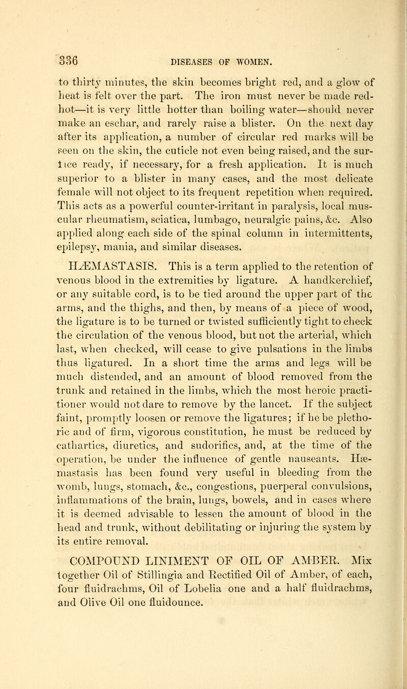 to thirty minutes, the skin becomes bright red, and a glow of heat is felt over the part. The iron must never be made red- hot—it is very little hotter than boiling water—should never make an eschar, and rarely raise a blister. On the next day after its application, a number of circular red marks will be i^een on the skin, the cuticle not even being raised, and the sur- t ice ready, if necessary, for a fresh application. It is much superior to a blister in many cases, and the most delicate female will not object to its frequent repetition when required. This acts as a powerful counter-irritant in paralysis, local mus- cular rheumatism, sciatica, lumbago, neuralgic pains, &c. Also applied along each side of the spinal column in intermittents, epilepsy, mania, and similar diseases. H^MASTASIS. This is a term applied to the retention of venous blood in the extremities by ligature. A handkerchief, or any suitable cord, is to be tied around the upper part of the arms, and the thighs, and then, by means of a piece of wood, the ligature is to be turned or twisted sufficiently tight to check the circulation of the venous blood, but not the arterial, which last, when checked, will cease to give pulsations in the limbs thus ligatured. In a short time the arms and legs will be much distended, and an amount of blood removed from the trunk and retained in the limbs, w^hich the most heroic practi- tioner would not dare to remove by the lancet. If the subject faint, promptly loosen or remove the ligatures; if he be pletho- ric and of firm, vigorous constitution, he must be reduced by cathartics, diuretics, and sudorifics, and, at the time of the operation, be under the influence of gentle nauseants. Hse- mastasis has been found very useful in bleeding from the womb, lungs, stomach, &c., congestions, puerperal convulsions, inflammations of the brain, lungs, bowels, and in cases where it is deemed advisable to lessen the amount of blood in the head and trunk, without debilitating or injuring the system by its entire removal. COMPOUND LINIMEI^T OF OIL OF AMBER. Mix together Oil of Stillingia and Eectified Oil of Amber, of each, four fluidrachms, Oil of Lobelia one and a half fluidrachms, and Olive Oil one fluidounce.