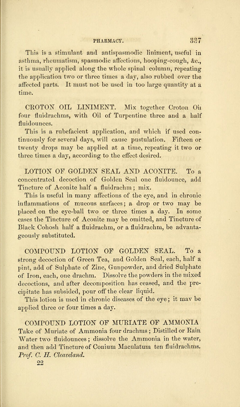This is a stimulant and antispasmodic liniment, useful in asthma, rheumatism, spasmodic affections, hooping-cough, &c., it is usually applied along the whole spinal column, repeating the application two or three times a day, also rubbed over the affected parts. It must not be used in too large quantity at a time. CROTON OIL LINIMEjS^T. Mix together Croton Oil four fluidrachms, with Oil of Turpentine three and a half fiuidounces. This is a rubefacient application, and which if used con- tinuously for several days, will cause pustulation. Fifteen or twenty drops may be applied at a time, repeating it two or three times a day, according to the effect desired. LOTIOInT of GOLDEIT seal A¥D aconite. To a concentrated decoction of Golden Seal one fluidounce, add Tincture of Aconite half a fluidrachm; mix. This is useful in many affections of the eye, and in chronic inflammations of mucous surfaces; a drop or two may be placed on the eye-ball two or three times a day. In some cases the Tincture of Aconite may be omitted, and Tincture of Black Cohosh half a fluidrachm, or a fluidrachm, be advanta- geously substituted. COMPOUND LOTION OF GOLDEN SEAL. To a strong decoction of Green Tea, and Golden Seal, each, half a pint, add of Sulphate of Zinc, Gunpowder, and dried Sulphate of Iron, each, one drachm. Dissolve the powders in the mixed decoctions, and after decomposition has ceased, and the pre- cipitate has subsided, pour off the clear liquid. This lotion is used in chronic diseases of the eye; it mav be applied three or four times a day. COMPOUND LOTION OF MURIATE OF AMMONIA Take of Muriate of Ammonia four drachms ; Distilled or Rain Water two fiuidounces; dissolve the Ammonia in the water, and then add Tincture of Conium Maculatum ten fluidrachms. Prof. C. H. Cleaveland. 22