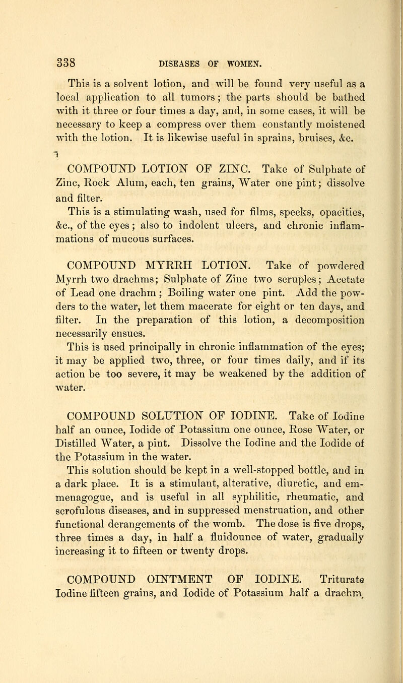 This is a solvent lotion, and will be found very useful as a local application to all tumors; the parts should be bathed with it three or four times a day, and, in some cases, it will be necessary to keep a compress over them constantly moistened with the lotion. It is likewise useful in sprains, bruises, &c. COMPOUND LOTION OF ZES^C. Take of Sulphate of Zinc, Rock Alum, each, ten grains, Water one pint; dissolve and filter. This is a stimulating wash, used for films, specks, opacities, &c., of the eyes; also to indolent ulcers, and chronic inflam- mations of mucous surfaces. COMPOUND MYRRH LOTION. Take of powdered Myrrh two drachms; Sulphate of Zinc two scruples; Acetate of Lead one drachm ; Boiling water one pint. Add the pow- ders to the water, let them macerate for eight or ten days, and filter. In the preparation of this lotion, a decomposition necessarily ensues. This is used principally in chronic inflammation of the eyes; it may be applied two, three, or four times daily, and if its action be too severe, it may be weakened by the addition of water. COMPOUND SOLUTION OF IODINE. Take of Iodine half an ounce. Iodide of Potassium one ounce. Rose Water, or Distilled Water, a pint. Dissolve the Iodine and the Iodide of the Potassium in the water. This solution should be kept in a well-stopped bottle, and in a dark place. It is a stimulant, alterative, diuretic, and em- menagogue, and is useful in all syphilitic, rheumatic, and scrofulous diseases, and in suppressed menstruation, and other functional derangements of the womb. The dose is five drops, three times a day, in half a fluidounce of water, gradually increasing it to fifteen or twenty drops. COMPOUND OINTMENT OF IODINE. Triturate Iodine fifteen grains, and Iodide of Potassium half a drachm.