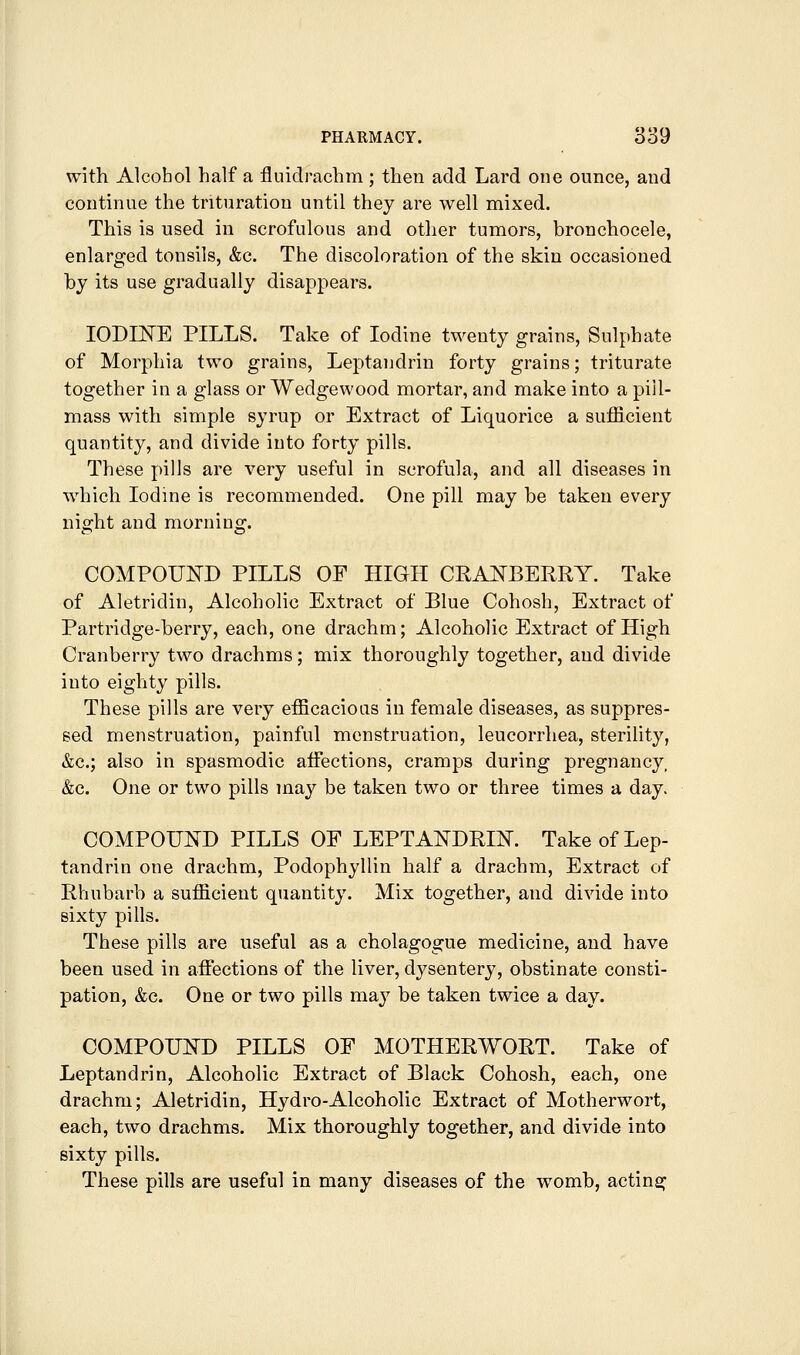 with Alcohol half a fluidrachm ; then add Lard one ounce, and continue the trituration until they are well mixed. This is used in scrofulous and other tumors, bronchocele, enlarged tonsils, &c. The discoloration of the skin occasioned by its use gradually disappears. IODINE PILLS. Take of Iodine twenty grains, Sulphate of Morphia two grains, Leptandrin forty grains; triturate together in a glass or Wedgewood mortar, and make into a pill- mass with simple syrup or Extract of Liquorice a sufficient quantity, and divide into forty pills. These pills are very useful in scrofula, and all diseases in which Iodine is recommended. One pill may be taken every night and morning. COMPOUND PILLS OF HIGH CRANBERRY. Take of Aletridin, Alcoholic Extract of Blue Cohosh, Extract of Partridge-berry, each, one drachm; Alcoholic Extract of High Cranberry two drachms; mix thoroughly together, and divide into eighty pills. These pills are very efficacioas in female diseases, as suppres- sed menstruation, painful menstruation, leucorrliea, sterility, &c.; also in spasmodic affections, cramps during pregnancy, &c. One or two pills maj'^ be taken two or three times a day. COMPOUND PILLS OF LEPTANDRIN. Take of Lep- tandrin one drachm, Podophyllin half a drachm. Extract of Rhubarb a sufficient quantity. Mix together, and divide into sixty pills. These pills are useful as a cholagogue medicine, and have been used in affiBctions of the liver, dysentery, obstinate consti- pation, &c. One or two pills may be taken twice a day. COMPOUND PILLS OF MOTHERWORT. Take of Leptandrin, Alcoholic Extract of Black Cohosh, each, one drachm; Aletridin, Hydro-Alcoholic Extract of Motherwort, each, two drachms. Mix thoroughly together, and divide into sixty pills. These pills are useful in many diseases of the womb, acting