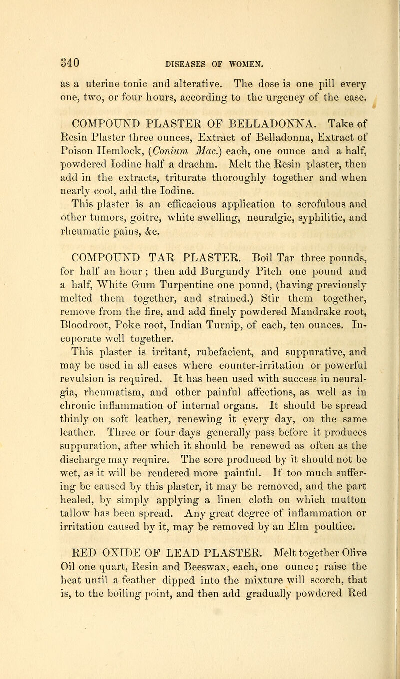 as a uterine tonic and alterative. The dose is one pill every one, two, or four hours, according to the urgency of the case. COMPOUND PLASTER OF BELLAD0N:NA. Take of Resin Plaster three ounces, Extract of Belladonna, Extract of Poison Hemlock, (Conium Mac.) each, one ounce and a half, povg-dered Iodine half a drachm. Melt the Resin plaster, then add in the extracts, triturate thoroughly together and when nearly cool, add the Iodine. This plaster is an efficacious application to scrofulous and other tumors, goitre, white swelling, neuralgic, syphilitic, and rheumatic pains, &c. COMPOimD TAR PLASTER. Boil Tar three pounds, for half an hour; then add Burgundy Pitch one pound and a half. White Gum Turpentine one pound, (having previously melted them together, and strained.) Stir them together, remove from the fire, and add finely powdered Mandrake root, Bloodroot, Poke root, Indian Turnip, of each, ten ounces. lu- coporate well together. This plaster is irritant, rubefacient, and suppurative, and may be used in all cases where counter-irritation or powerful revulsion is required. It has been used with success in neural- gia, rheumatism, and other painful affections, as well as in chronic inflammation of internal organs. It should be spread thinly on soft leather, renewing it every day, on the same leather. Three or four days generally pass before it produces suppuration, after which it should be renewed as often as the discharge may require. The sore produced by it should not be wet, as it will be rendered more painful. If too much suffer- ing be caused by this plaster, it may be removed, and the part healed, by simply applying a linen cloth on which mutton tallow has been spread. Any great degree of inflammation or irritation caused by it, may be removed by an Elm poultice. RED OXIDE OF LEAD PLASTER. Melt together Olive Oil one quart. Resin and Beeswax, each, one ounce; raise the heat until a feather dipped into the mixture will scorch, that is, to the boiling point, and then add gradually powdered Red