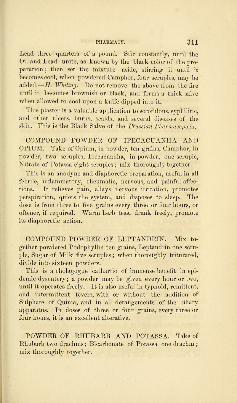 PHARMACY. 34 i Lead three quarters of a pound. Stir constantly, until the Oil and Lead unite, as known by the black color of the pre- paration ; then set the mixture aside, stirring it until it becomes cool, when powdered Camphor, four scruples, ma^^ be added.—H. Whiting. Do not remove the above from the fire until it becomes brownish or black, and forms a thick sclve when allowed to cool upon a knife dipped into it. This plaster is a valuable application to scrofulous, syphilitic, and other ulcers, burns, scalds, and several diseases of the skin. This is the Black Salve of the Prussian Pkarmacopxia. COMPOUITD POWDER OF IPECACUANHA AND OPIUM. Take of Opium, in powder, ten grains, Camphor, in powder, two scruples. Ipecacuanha, in powder, one scruple, Nitrate of Potassa eight scruples; mix thoroughly together. This is an anodyne and diaphoretic preparation, useful in all febrile, inflammatory, rheumatic, nervous, and painful affec- tions. It relieves pain, allays nervous irritation, promotes perspiration, quiets the system, and disposes to sleep. The dose is from three to five grains every three or four hours, or oftener, if required. Warm herb teas, drank freely, promote its diaphoretic action. COMPOUND POWDER OF LEPTANDRIN. Mix to- gether powdered Podophyllin ten grains, Leptandrin one scru- ple, Sugar of Milk five scruples; w^hen thoroughly triturated, divide into sixteen powders. This is a cholagogue cathartic of immense benefit in epi- demic dysentery; a powder may be given every hour or two, until it operates freely. It is also useful in typhoid, remittent, and intermittent fevers, with or without the addition of Sulphate of Quinia, and in all derangements of the biliary apparatus. In doses of three or four grains, every three or four hours, it is an excellent alterative. POWDER OF RHUBARB AND POTASSA. Take of Rhubarb two drachms; Bicarbonate of Potassa one drachm ; mix thoroughly together.