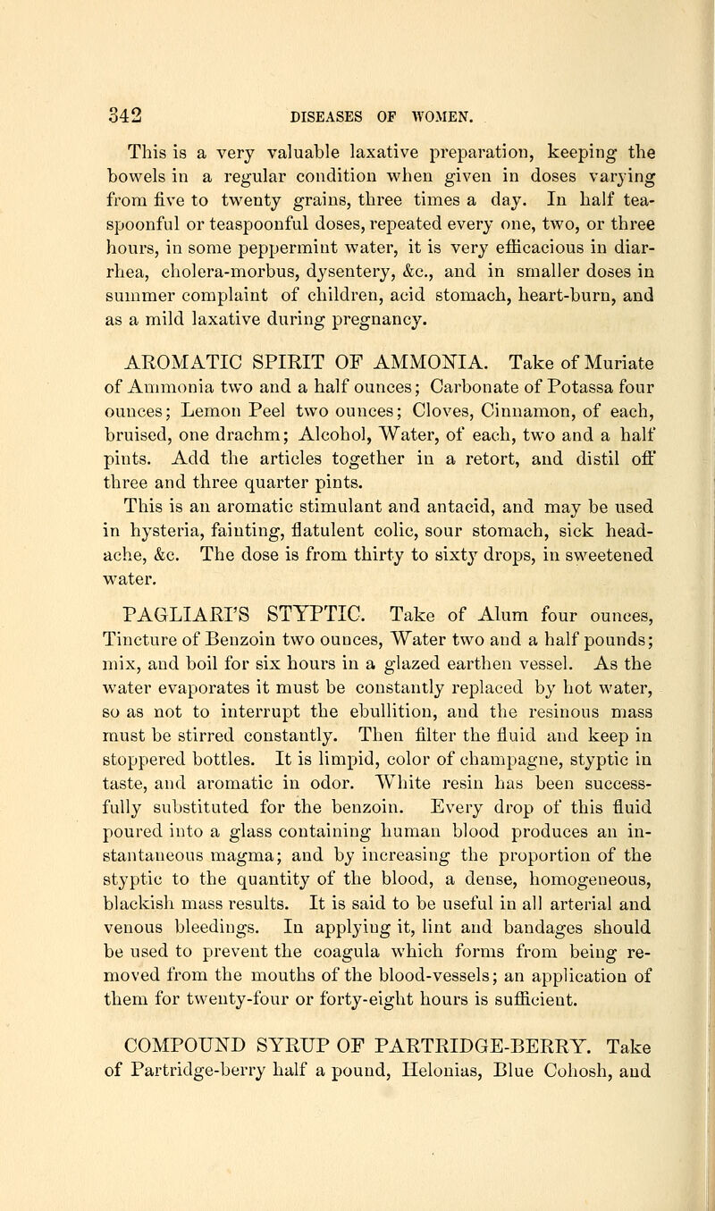 This is a very valuable laxative preparation, keeping the bowels in a regular condition when given in doses varying from five to twenty grains, three times a day. In half tea- spoonful or teaspoonful doses, repeated every one, two, or three hours, in some peppermint water, it is very efiicacious in diar- rhea, cholera-morbus, dysentery, &c., and in smaller doses in summer complaint of children, acid stomach, heart-burn, and as a mild laxative during pregnancy. AROMATIC SPIRIT OF AMMONIA. Take of Muriate of Ammonia two and a half ounces; Carbonate of Potassa four ounces; Lemon Peel two ounces; Cloves, Cinnamon, of each, bruised, one drachm; Alcohol, Water, of each, two and a half pints. Add the articles together in a retort, and distil off three and three quarter pints. This is an aromatic stimulant and antacid, and may be used in hysteria, fainting, flatulent colic, sour stomach, sick head- ache, &c. The dose is from thirty to sixty drops, in sweetened water. PAGLIARI'S STYPTIC. Take of Alum four ounces. Tincture of Benzoin two ounces, Water two and a half pounds; mix, and boil for six hours in a glazed earthen vessel. As the w^ater evaporates it must be constantly replaced by hot water, so as not to interrupt the ebullition, and the resinous mass must be stirred constantly. Then filter the fluid and keep in stoppered bottles. It is limpid, color of champagne, styptic in taste, and aromatic in odor. White resin has been success- fully substituted for the benzoin. Every drop of this fluid poured into a glass containing human blood produces an in- stantaneous magma; and by increasing the proportion of the styptic to the quantity of the blood, a dense, homogeneous, blackish mass results. It is said to be useful in all arterial and venous bleedings. In applying it, lint and bandages should be used to prevent the coagula which forms from being re- moved from the mouths of the blood-vessels; an application of them for twenty-four or forty-eight hours is sufiicient. COMPOUND SYRUP OF PARTRIDGE-BERRY. Take of Partridge-berry half a pound, Ilelonias, Blue Cohosh, and