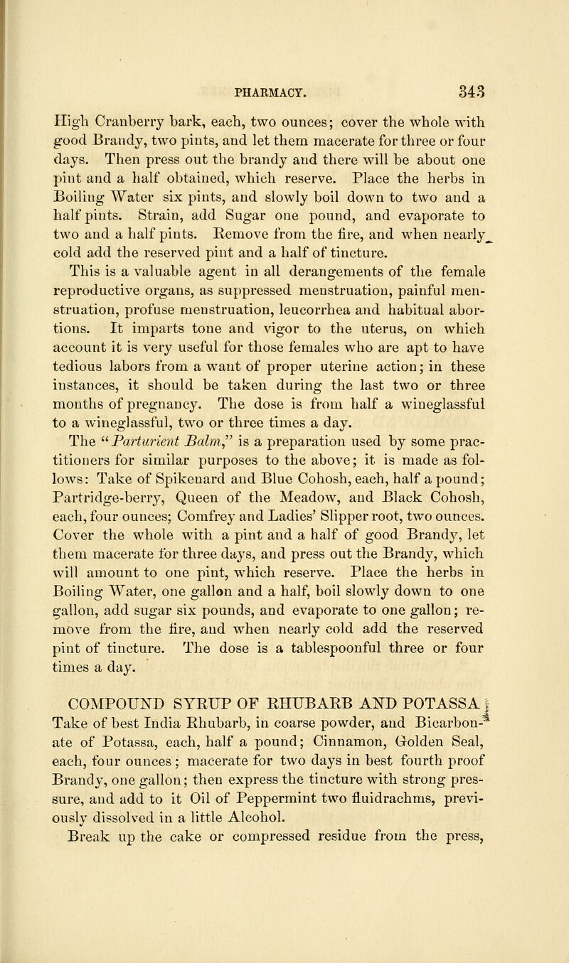 High Cranberry bark, each, two ounces; cover the whole with good Brandy, two pints, and let them macerate for three or four days. Then press out the brandy and there will be about one pint and a half obtained, which reserve. Place the herbs in Boiling Water six pints, and slowly boil down to two and a half pints. Strain, add Sugar one pound, and evaporate to two and a half pints. Remove from the fire, and when nearly^ cold add the reserved pint and a half of tincture. This is a valuable agent in all derangements of the female reproductive organs, as suppressed menstruation, painful men- struation, profuse menstruation, leucorrhea and habitual abor- tions. It imparts tone and vigor to the uterus, on which account it is very useful for those females who are apt to have tedious labors from a want of proper uterine action; in these instances, it should be taken during the last two or three months of pregnancy. The dose is from half a wiueglassful to a wineglassful, two or three times a day. The Parturient Balm is a preparation used by some prac- titioners for similar purposes to the above; it is made as fol- lows: Take of Spikenard and Blue Cohosh, each, half a pound; Partridge-berry, Queen of the Meadow, and Black Cohosh, each, four ounces; Comfrey and Ladies' Slipper root, two ounces. Cover the whole with a pint and a half of good Brandy, let them macerate for three days, and press out the Brandy, which will amount to one pint, which reserve. Place the herbs in Boiling Water, one gallon and a half, boil slowly down to one gallon, add sugar six pounds, and evaporate to one gallon; re- move from the fire, and when nearly cold add the reserved pint of tincture. The dose is a tablespoonful three or four times a day. COMPOUND SYRUP OF RHUBARB AND POTASSAJ Take of best India Rhubarb, in coarse powder, and Bicarbon-'* ate of Potassa, each, half a pound; Cinnamon, Golden Seal, each, four ounces ; macerate for two days in best fourth proof Brandy, one gallon; then express the tincture with strong pres- sure, and add to it Oil of Peppermint two fluidrachms, previ- ously dissolved in a little Alcohol. Break up the cake or compressed residue from the press,