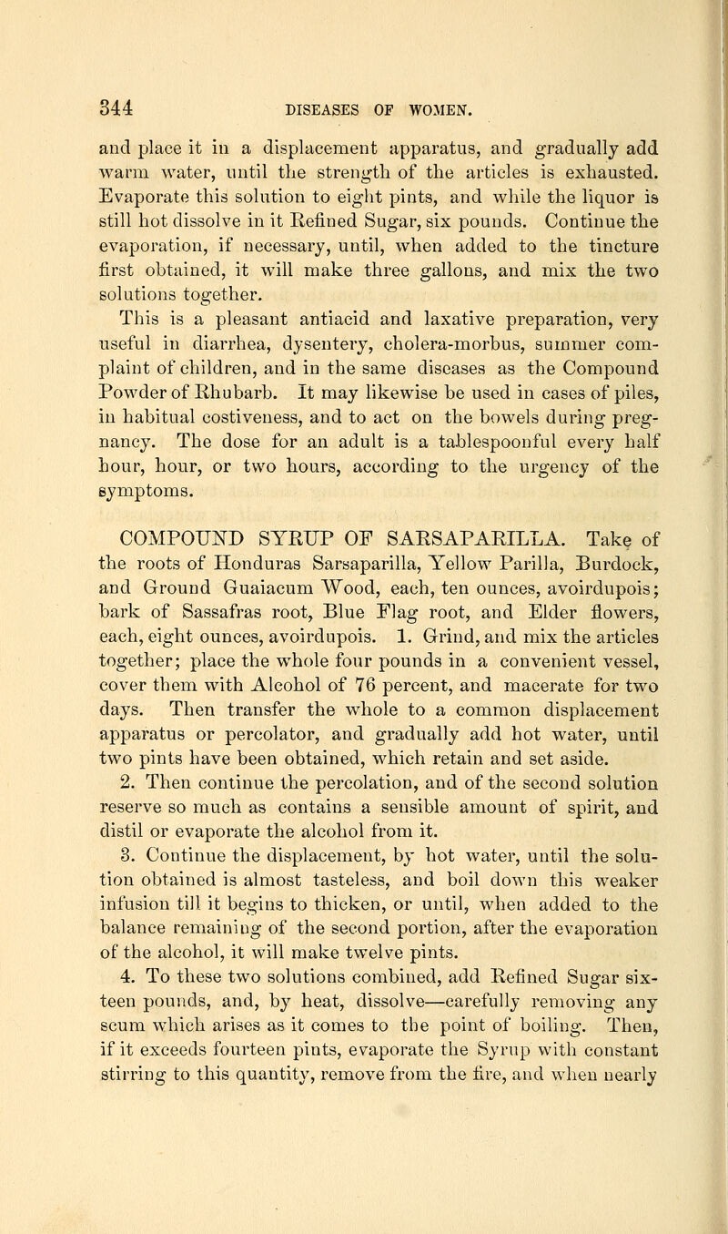 and place it in a displacement apparatus, and gradually add warm water, until the strength of the articles is exhausted. Evaporate this solution to eight pints, and while the liquor is still hot dissolve in it Refined Sugar, six pounds. Continue the evaporation, if necessary, until, when added to the tincture first obtained, it will make three gallons, and mix the two solutions together. This is a pleasant antiacid and laxative preparation, very useful in diarrhea, dysentery, cholera-morbus, summer com- plaint of children, and in the same diseases as the Compound Powder of Rhubarb. It may hkewise be used in cases of piles, in habitual costiveness, and to act on the bowels during preg- nancy. The dose for an adult is a tablespoonful every half hour, hour, or two hours, according to the urgency of the symptoms. COMPOUND SYRUP OF SARSAPARILLA. Take of the roots of Honduras Sarsaparilla, Yellow Parilla, Burdock, and Ground Guaiacum Wood, each, ten ounces, avoirdupois; bark of Sassafras root. Blue Plag root, and Elder flowers, each, eight ounces, avoirdupois. 1. Grind, and mix the articles together; place the whole four pounds in a convenient vessel, cover them with Alcohol of 76 percent, and macerate for two days. Then transfer the whole to a common displacement apparatus or percolator, and gradually add hot water, until two pints have been obtained, which retain and set aside. 2. Then continue the percolation, and of the second solution reserve so much as contains a sensible amount of spirit, and distil or evaporate the alcohol from it. 3. Continue the displacement, by hot water, until the solu- tion obtained is almost tasteless, and boil down this w^eaker infusion till it begins to thicken, or until, when added to the balance remaining of the second portion, after the evaporation of the alcohol, it will make twelve pints. 4. To these two solutions combined, add Refined Sugar six- teen pounds, and, by heat, dissolve—carefully removing any scum which arises as it comes to the point of boiling. Then, if it exceeds fourteen pints, evaporate the Syrup with constant stirring to this quantity, remove from the fire, and when nearly