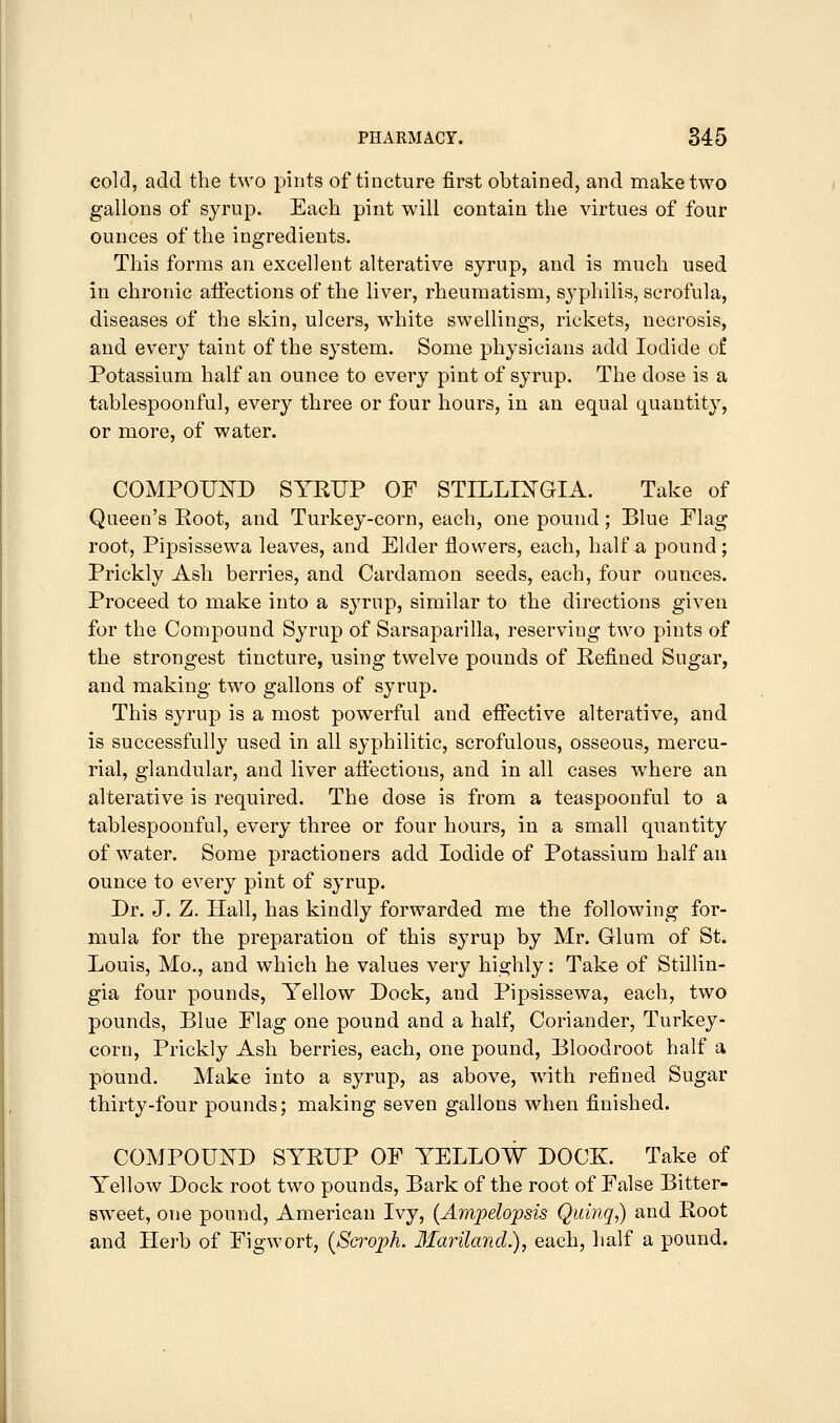 cold, add the two pints of tincture first obtained, and make two gallons of syrup. Each pint will contain the virtues of four ounces of the ingredients. This forms an excellent alterative syrup, and is much used in chronic affections of the liver, rheumatism, syphilis, scrofula, diseases of the skin, ulcers, white swellings, rickets, necrosis, and every taint of the system. Some physicians add Iodide of Potassium half an ounce to every pint of syrup. The dose is a tablespoonful, every three or four hours, in an equal quantity, or more, of water. COMPOUIlTD SYRUP OF STILLIXGIA. Take of Queen's Root, and. Turkey-corn, each, one pound; Blue Flag root, Pipsissewa leaves, and Elder flowers, each, half a pound; Prickly Ash berries, and Cardamon seeds, each, four ounces. Proceed to make into a syrup, similar to the directions given for the Compound. Syrup of Sarsaparilla, reserving two pints of the strongest tincture, using twelve pounds of Refined Sugar, and making two gallons of syrup. This syrup is a most powerful and effective alterative, and is successfully used in all syphilitic, scrofulous, osseous, mercu- rial, glandular, and liver affections, and in all cases where an alterative is required. The dose is from a teaspoonful to a tablespoonful, every three or four hours, in a small quantity of water. Some practioners add Iodide of Potassium half an ounce to every pint of syrup. Dr. J. Z. Hall, has kindly forwarded me the following for- mula for the preparation of this syrup by Mr. Glum of St. Louis, Mo., and which he values very highly: Take of Stillin- gia four pounds. Yellow Dock, and Pipsissewa, each, two pounds, Blue Flag one pound and a half. Coriander, Turkey- corn, Prickly Ash berries, each, one pound, Bloodroot half a pound. Make into a syrup, as above, with refined Sugar thirty-four pounds; making seven gallons when finished. COMPOUND SYRUP OF YELLOW DOCK. Take of Yellow Dock root two pounds. Bark of the root of False Bitter- sweet, one pound, American Ivy, {Ampelopsis Quiiiq,) and Root and Herb of Figwort, (Sci-oj^h. Ifariland.), each, half a pound.
