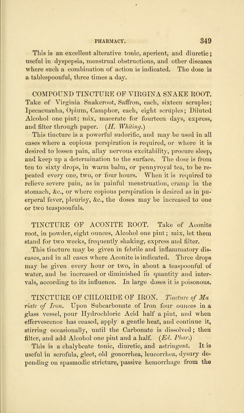 This is an excellent alterative tonic, aperient, and diuretic; useful in dyspepsia, menstrual obstructions, and other diseases where such a combination of action is indicated. The dose is a tablespoonful, three times a day. COMPOUND TmCTURE OF VIRGHSTA SNAKE ROOT. Take of Virginia Snakeroot, Saffron, each, sixteen scruples; Ipecacuanha, Opium, Camphor, each, eight scruples; Diluted Alcohol one pint; mix, macerate for fourteen days, express, and filter through paper. (H. Whiting.) This tincture is a powerful sudorific, and may be used in all cases where a copious perspiration is required, or where it is desired to lessen pain, allay nervous excitabihty, procure sleep, and keep up a determination to the surface. The dose is from ten to sixty drops, in warm balm, or pennyroyal tea, to be re- peated every one, two, or four hours. When it is required to relieve severe pain, as in painful menstruation, cramp in the stomach, &c., or where copious perspiration is desired as in pu- erperal fever, pleurisy, &c., the doses may be increased to one or two teaspoonfuls. TINCTURE OF ACONITE ROOT. Take of Aconite root, in powder, eight ounces, Alcohol one pint; mix, let them stand for two weeks, frequently shaking, express and filter. This tincture may be given in febrile and inflammatory dis- eases, and in all cases where Aconite is indicated. Three drops ma3^ be given every hour or two, in about a teaspoonful of water, and be increased or diminished in quantity and inter- vals, according to its influence. In large doses it is poisonous. TINCTURE OF CHLORIDE OF IRON. Tincture of Mu, riate of Iron. Upon Subcarbonate of Iron four ounces in a glass vessel, pour Hydrochloric Acid half a pint, and when effervescence has ceased, apply a gentle heat, and continue it, stirring occasionally, until the Carbonate is dissolved; then filter, and add Alcohol one pint and a half. (Ed. Phar) This is a chalybeate tonic, diuretic, and astringent. It is useful in scrofula, gleet, old gonorrhea, leucorrhea, dysury de- pending on spasmodic stricture, passive hemorrhage from the