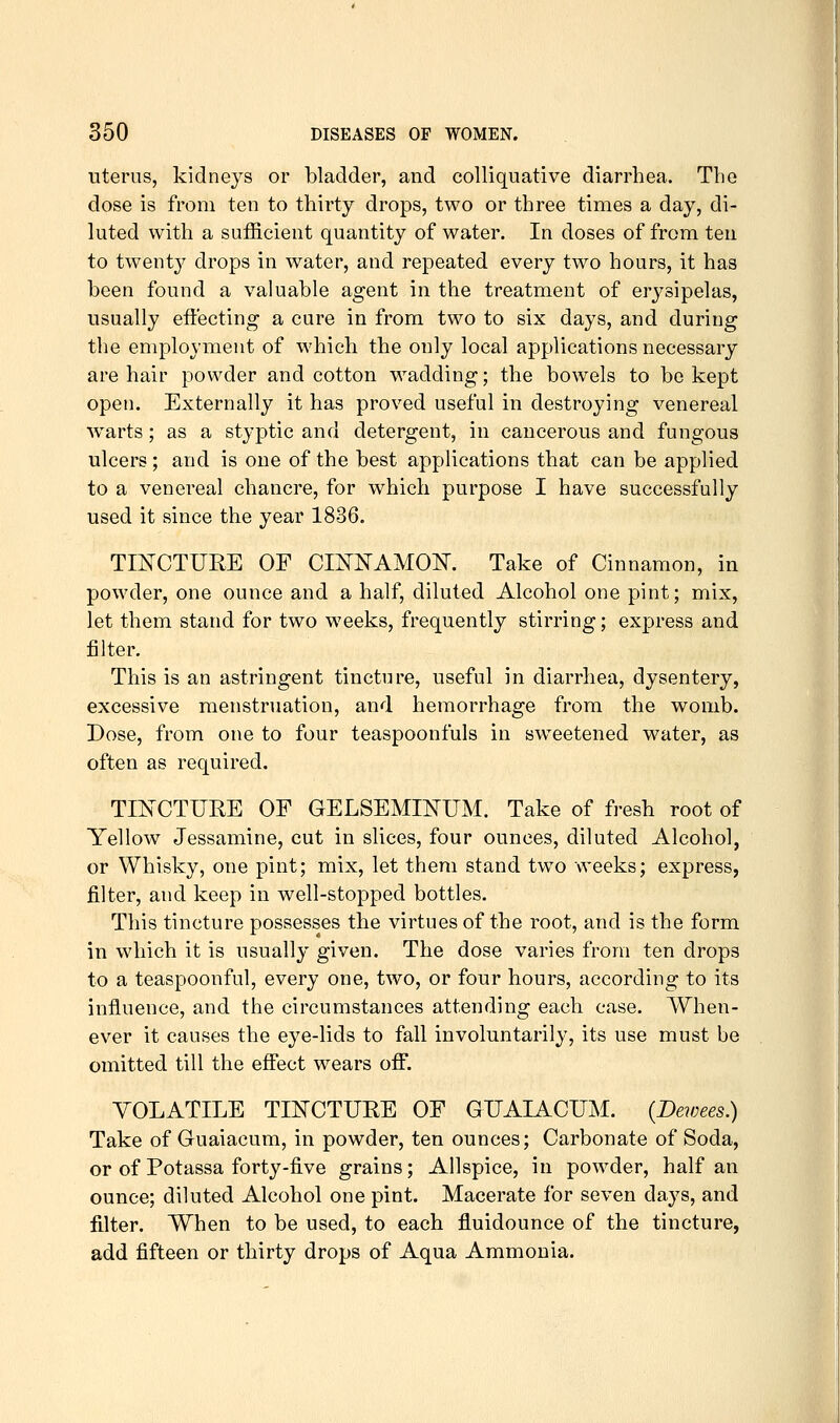 uterus, kidneys or bladder, and colliquative diarrhea. The dose is from ten to thirty drops, two or three times a day, di- luted with a sufficient quantity of water. In doses of from ten to twenty drops in water, and repeated every two hours, it has been found a valuable agent in the treatment of erysipelas, usually eft'ecting a cure in from two to six days, and during the employment of which the only local applications necessary are hair powder and cotton M^adding; the bowels to be kept open. Externally it has proved useful in destroying venereal warts; as a styptic and detergent, in cancerous and fungous ulcers; and is one of the best applications that can be applied to a venereal chancre, for which purpose I have successfully used it since the year 1836. TIISrCTURE OF CmNAMOK Take of Cinnamon, in powder, one ounce and a half, diluted Alcohol one pint; mix, let them stand for two weeks, frequently stirring; express and jBlter. This is an astringent tincture, useful in diarrhea, dysentery, excessive menstruation, and hemorrhage from the womb. Dose, from one to four teaspoonfuls in sw^eetened w^ater, as often as required. TINCTURE OF GELSEMmUM. Take of fresh root of Yellow Jessamine, cut in slices, four ounces, diluted Alcohol, or Whisky, one pint; mix, let them stand two weeks; express, filter, and keep in well-stopped bottles. This tincture possesses the virtues of the root, and is the form in which it is usually given. The dose varies from ten drops to a teaspoonful, every one, two, or four hours, according to its influence, and the circumstances attending each case. When- ever it causes the eye-lids to fall involuntarily, its use must be omitted till the effect wears off. VOLATILE TINCTURE OF GUAIACUM. {Bewees.) Take of Guaiacum, in powder, ten ounces; Carbonate of Soda, or of Potassa forty-five grains; Allspice, in powder, half an ounce; diluted Alcohol one pint. Macerate for seven days, and filter. When to be used, to each fluidounce of the tincture, add fifteen or thirty drops of Aqua Ammonia.