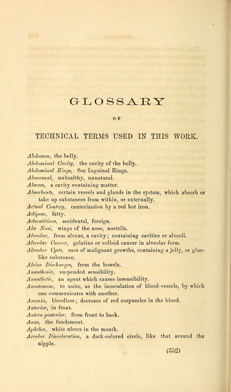 GLOSSA.RY O F TECHNICAL TERMS USED IN THIS WORK. Abdomen, the belly. Abdominal Cavity, the cavity of the belly. Abdominal Rings, See Inguinal Rings. Abnormal, unhealthy, unnatural. Abscess, a cavity containing matter. Absorbents, certain vessels and glands in the system, which absorb or take up substances from within, or externally. Actual Cautet-y, cauterization by a red hot iron. Adipose, fatty. Adventitious, accidental, foreign. Alee Nasi, wings of the nose, nostrils. Alveolar, from alveus, a cavity; containing cavities or alveoli. Alveolar Cancer, gelatine or colloid cancer in alveolar form. Alveolar Cysts, sacs of malignant growths, containing a jelly, or glue- like substance. Alvine Discharges, from the bowels. Ancesthesia, suspended sensibility. Anaesthetic, an agent which causes insensibility. Anastomose, to unite, as the inosculation of blood-vessels, by which one communicates with another. Anemia, bloodless ; decrease of red corpuscles in the blood. Ante7-ior, in front. Antero-posterior, from front to back. Anus, the fundament. Aphthce, white ulcers in the mouth. Areolar Decoloration, a dark-colored circle, like that around the nipple. (852)