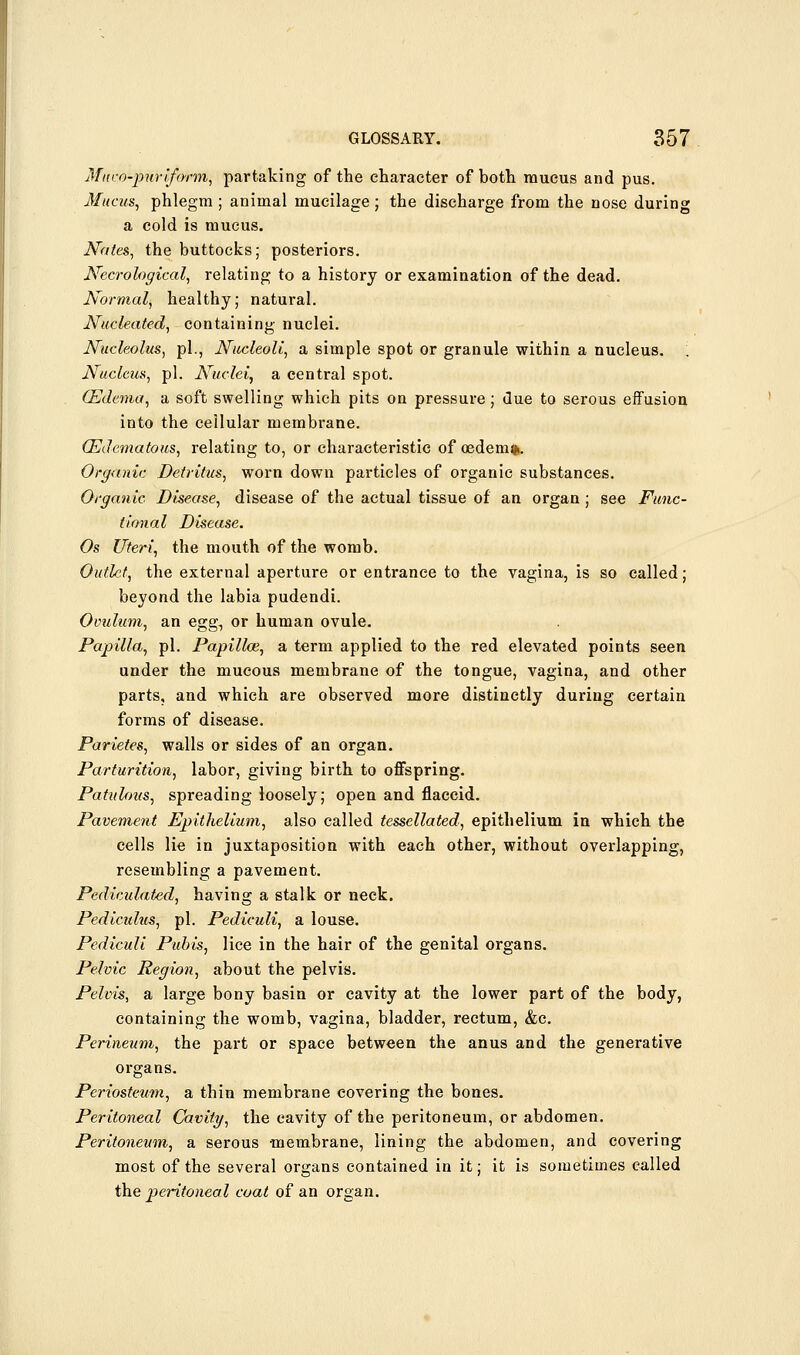 Miico-jouri/orm, partaking of the character of both mucus and pus. Uncus, phlegm ; animal mucilage; the discharge from the nose during a cold is mucus. Nates, the buttocks; posteriors. JVecrological, relating to a history or examination of the dead. Normal, healthy; natural. Nucleated, containing nuclei. Nucleolus, pi., Nucleoli, a simple spot or granule within a nucleus. '. Nucleus, pi. Nuclei, a central spot. (Edema, a soft swelling which pits on pressure; due to serous effusion into the cellular membrane. (Edematous, relating to, or characteristic of oedem%. Organic Detritus, worn down particles of organic substances. Organic Disease, disease of the actual tissue of an organ ; see Func- tional Disease. Os Uteri, the mouth of the womb. Outlet, the external aperture or entrance to the vagina, is so called; beyond the labia pudendi. Oviilum, an egg, or human ovule. Papilla, pi. Papillce, a term applied to the red elevated points seen under the mucous membrane of the tongue, vagina, and other parts, and which are observed more distinctly during certain forms of disease. Parietes, walls or sides of an organ. Parturition, labor, giving birth to offspring. Patulous, spreading loosely; open and flaccid. Pavement Epithelium, also called tessellated, epithelium in which the cells lie in juxtaposition with each other, without overlapping, resembling a pavement. Pediculated, having a stalk or neck. Pediculus, pi. Pediculi, a louse. Pediculi Pidris, lice in the hair of the genital organs. Pelvic Region, about the pelvis. Pelvis, a large bony basin or cavity at the lower part of the body, containing the womb, vagina, bladder, rectum, &c. Perineum, the part or space between the anus and the generative organs. Periosteum, a thin membrane covering the bones. Peritoneal Cavity, the cavity of the peritoneum, or abdomen. Peritoneum, a serous membrane, lining the abdomen, and covering most of the several organs contained in it; it is sometimes called the pentoneal coat of an organ.