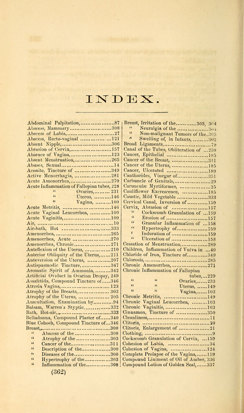 IISTDEX. Abdominal Palpitation, 87 Abscess, Mammary 308 Abscess of Labia, 27 Abscess, Recto-vagiual 121 Absent Nipple, 306 Abrasion of Cervix, ..157 Absence of Vagina, 123 Absent Menstruation, 265 Abuses, Sexual 14 Aconite, Tincture of 349 Active Menorrhagia, 281 Acute Amenorrhea, 270 Acute Inflammation of Fallopian tubes, 228  Ovaries, 231  Uterus, 146  Vagina, 100 Acute Metritis, 146 Acute Vaginal Leucorrhea, 100 Acute Vaginitis, 100 Air, 10 Air-bath, Hot 333 Amenorrhea, 265 Amenorrhea, Acute 270 Amenorrhea, Chronic 271 Anteflexion of the Uterus, 210 Anterior Obliquity of the Uterus, 211 Anteversion of the Uterus, 207 Antispasmodic Tincture, 347 Aromatic Spirit of Ammonia, 342 Artificial Oviduct in Ovarian Dropsy, 249 Assafetida, Compound Tincture of 346 Atresia Vagina, 123 Atrophy of the Breasts, 303 Atrophy of the Uterus, 205 Auscultation, Examination hj 94 Balsam, Warren's Styptic 332 Bath, Hot-air, 333 Belladonna, Compound Plaster of 340 Blue Cohosh, Compound Tincture of...346 Breast, 300  Abscess of the 308  Atrophy of the 303  Cancer of the 311  Description of the 300 '' Diseases of the 300  Hypertrophy of the 303  Inflammation of the 308 (362) Breast, Irritation of the 303 304  Neuralgia of the 3^4  Non-malignant Tumors of the..305  Swelling of, in Infants, 302 Broad Ligaments, 79 Canal of the Tubes, Obliteration of ...230 Cancer, Epithelial \sd Cancer of the Breast, 311 Cancer of the Uterus, 185 Cancer, Ulcerated 189 Cantharides, Vinegar of 351 Carbuncle of Genitals, 29 Caruuculce Myrtiformes, 25 Cauliflower Excrescence, 185 Caustic, Mild Vegetable 333 Cervical Canal, Inversion of 159 Cervix, Abrasion of ]57  Cockscomb Granulation of ...159  Erosion of 157  Granular Inflammation of ...158  Hypertrophy of 159 ' Induration of 159  Ulceration of 153 Cessation of Menstruation, 289 Children, Inflammation of Vulva in ...40 Chloride of Iron, Tincture of 349 Chlorosis, 285 Chronic Amenorrhea, 271 Chronic Inflammation of Fallopian tubes,... 229   Ovaries, 233   Uterus, 149   Vagina, 103 Chronic Metritis, 149 Chronic Vaginal Leucorrhea, 103 Chronic Vaginitis, 103 Cinnamon, Tincture of 350 Cleanliness, 11 Clitoris, 30 Clitoris, Enlargement of 21 Clothing, 9 Cockscomb Granulation of Cervix, ...159 Cohesion of Labia, 34 Cohesion of Vagina, 124 Complete Prolapse of the Vagina, 119 Compound Liniment of Oil of Amber, 336 Compound Lotion of Golden Seal, 337