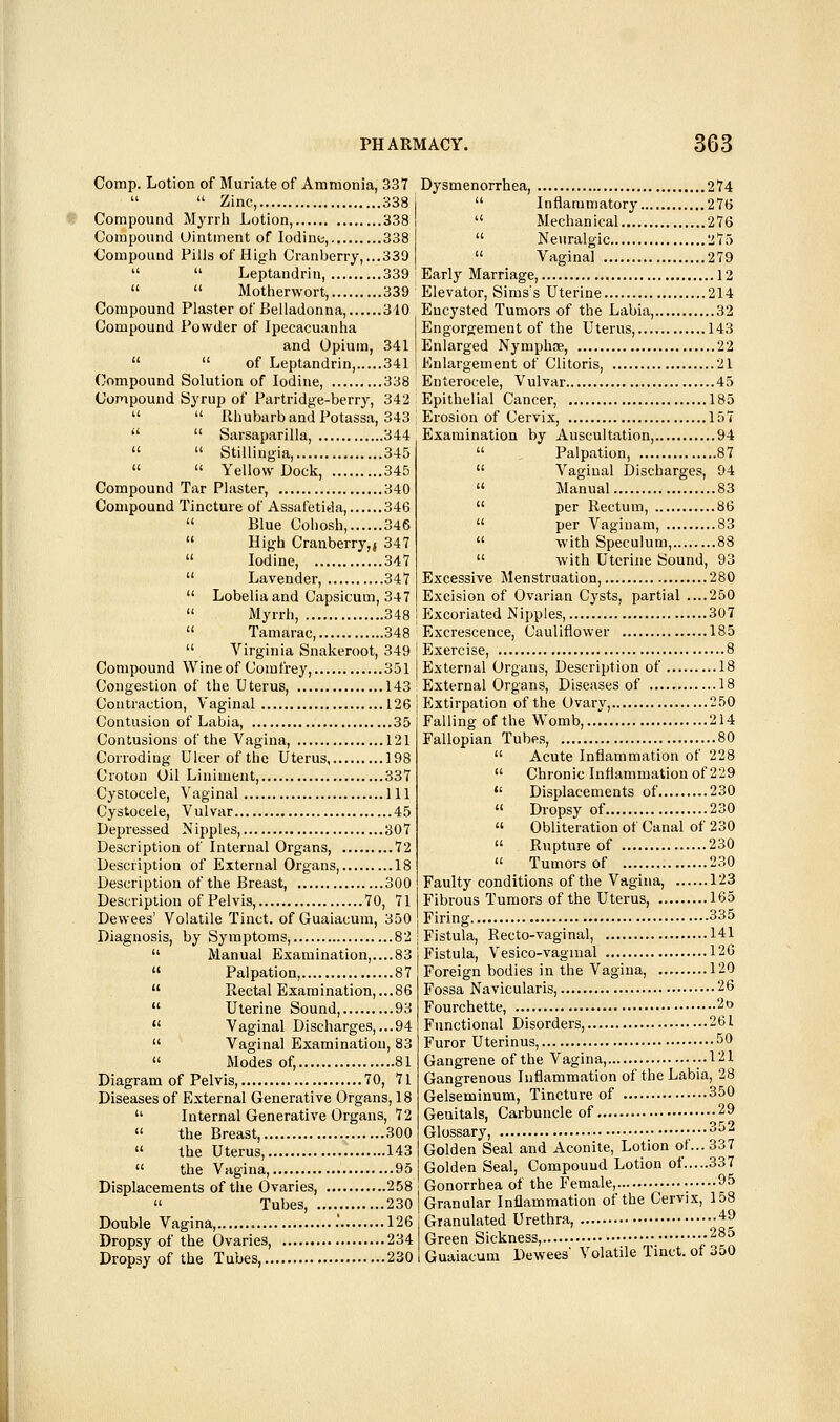 Comp. Lotion of Muriate of Ammonia, 337   Zinc, 338 Compound Myrrh Lotion, 338 Compound Uintment of Iodine, 338 Compound Fills of High Cranberry, ...339   Leptandrin, 339   Motherwort, 339 Compound Plaster of Belladonna, 310 Compound Powder of Ipecacuanha and Opium, 341   of Leptandrin, 341 Compound Solution of Iodine, 338 Compound Syrup of Partridge-berry, 342   Rhubarb and Potassa, 343   Sarsaparilla, 344   Stillingia, 345   Yellow Dock, 345 Compound Tar Plaster, 340 Compound Tincture of Assafetida, 346  Blue Cohosh, 346  High Cranberry,} 347  Iodine, 347  Lavender, 347  Lobelia and Capsicum, 347  Myrrh, 348  Tamarac, 348  Virginia Snakeroot, 349 Compound Wine of Comfrey, 351 Congestion of the Uterus, 143 Contraction, Vaginal 126 Contusion of Labia, 35 Contusions of the Vagina, 121 Corroding Ulcer of the Uterus, 198 Croton Oil Liniment, 337 Cystocele, Vaginal Ill Cystocele, Vulvar 45 Depressed Nipples 307 Description of Internal Organs, 72 Description of External Organs, 18 Description of the Breast, 300 Description of Pelvis, 70, 71 Dewees' Volatile Tinct. of Guaiacum, 350 Diagnosis, by Symptoms, 82  Manual Examination,....83  Palpation, 87  Rectal Examination, ...86  Uterine Sound, 93  Vaginal Discharges, ...94  Vaginal Examination, 83  Modes of, 81 Diagram of Pelvis, 70, 71 Diseases of External Generative Organs, 18  Internal Generative Organs, 72  the Breast, 300  the Uterus, 143  the Vagina, 95 Displacements of the Ovaries, 258  Tubes, 230 Double Vagina, , .' 126 Dropsy of the Ovaries, 234 Dropsy of the Tubes, 230 Dysmenorrhea, 274  Inflammatory 276  Mechanical 276  Neuralgic 275 « Vagina] 279 Earl3' Marriage, 12 Elevator, Sims's Uterine 214 Encysted Tumors of the Labia, 32 Engorgement of the Uterus, 143 1 Enlarged Nymphne, 22 j Enlargement of Clitoris, 21 Enterocele, Vulvar 45 Epithelial Cancer, 185 ; Erosion of Cervix, 157 Examination by Auscultation, 94  Palpation, 87  Vaginal Discharges, 94  Manual 83  per Rectum, 86  per Vaginam, 83  with Speculum, 88  with Uterine Sound, 93 Excessive Menstruation, 280 Excision of Ovarian Cysts, partial ....250 Excoriated Nipples, 307 Excrescence, Cauliflower 185 Exercise, 8 External Organs, Description of 18 External Organs, Diseases of 18 lixtirpation of the Ovary, 250 Falling of the Womb, 214 Fallopian Tubes, 80  Acute Inflammation of 228  Chronic Inflammation of 229  Displacements of 230  Dropsy of 230  Obliteration of Canal of 230  Rupture of 230  Tumors of 230 Faulty conditions of the Vagina, 123 Fibrous Tumors of the Uterus, 165 Firing 335 Fistula, Recto-vaginal, 141 Fistula, Vesico-vagmal 120 Foreign bodies in the Vagina, 120 Fossa Navicularis, 26 Fourchette, 2o Functional Disorders, 261 Furor Uterinus, 50 Gangrene of the Vagina, ..121 Gangrenous Inflammation of the Labia, 28 Gelseininum, Tincture of 350 Genitals, Carbuncle of 29 Glossary, ^^^ Golden Seal and Aconite, Lotion of... 337 Golden Seal, Compound Lotion of 337 Gonorrhea of the Female, • ^^ Granular Inflammation of the Cervix, 158 Granulated Urethra, 49 Green Sickness, 285 Guaiacum Dewees' Volatile Tinct. of 3o0