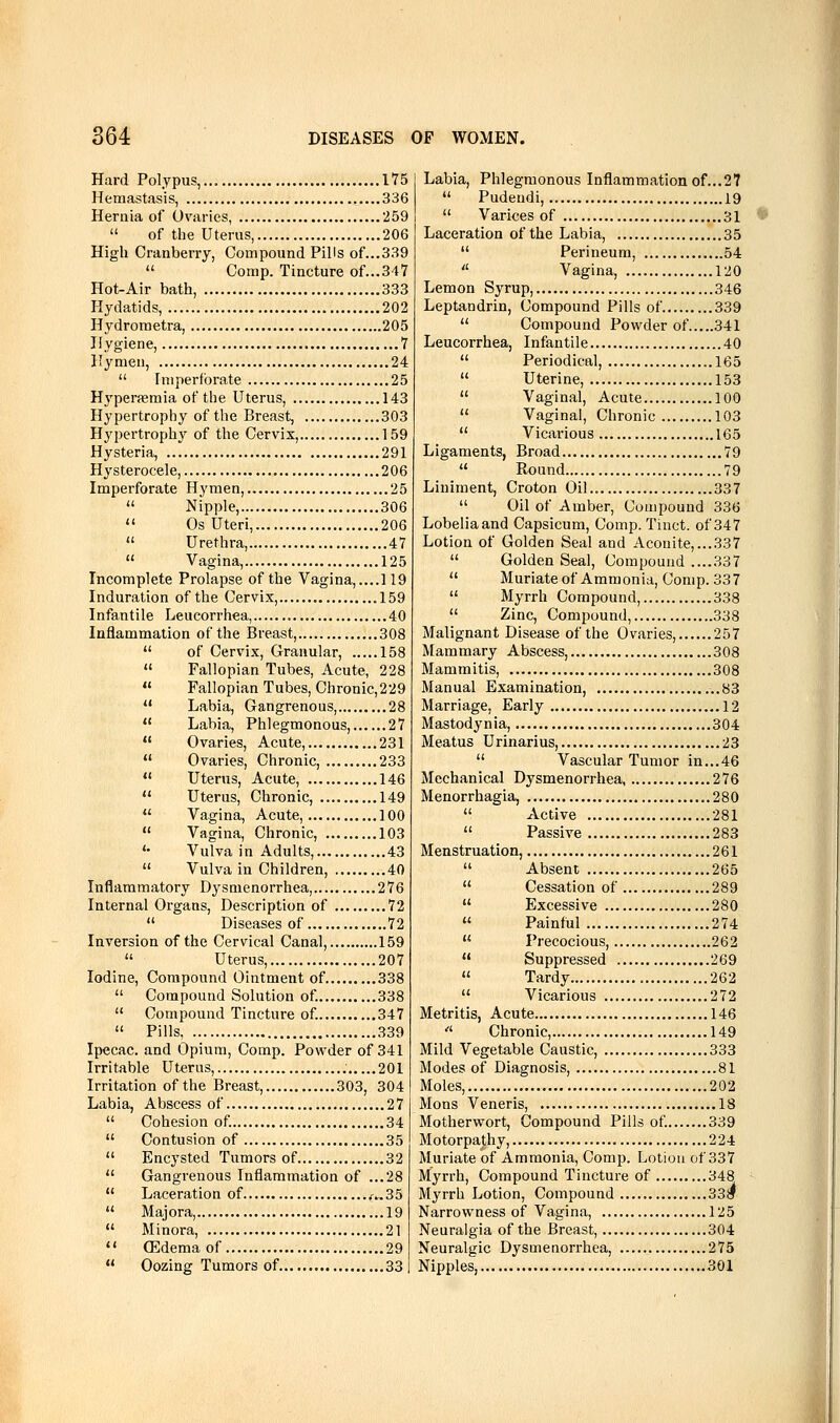 Hard Polypus,... 175 Hemastasis, 336 Hernia of Ovaries, '259  of the Uterus, 206 High Cranberry, Compound Pills of...339  Comp. Tincture of...347 Hot-Air bath, 333 Hydatids, 202 Hydroraetra, 205 Hygiene, 7 Hymen, 24  Imperforate 25 H3'perasmia of the Uterus, 143 Hypertrophy of the Breast, 303 Hypertrophy of the Cervix, 159 Hysteria, 291 Hysterocele, 206 Imperforate Hymen, 25  Nipple, 306  Os Uteri, 206  Urethra, 47  Vagina, 125 Incomplete Prolapse of the Vagina, ....119 Induration of the Cervix, .159 Infantile Leucorrhea, 40 Inflammation of the Breast, 308  of Cervix, Granular, 158  Fallopian Tubes, Acute, 228  Fallopian Tubes, Chronic,229  Labia, Gangrenous, 28  Labia, Phlegmonous, 27  Ovaries, Acute, 231  Ovaries, Chronic, 233  Uterus, Acute, 146  Uterus, Chronic, 149  Vagina, Acute, 100  Vagina, Chronic, 103 '• Vulva in Adults, 43  Vulva in Children, 40 Inflammatory Dysmenorrhea, 276 Internal Organs, Description of 72  Diseases of 72 Inversion of the Cervical Canal, 159  Uterus, 207 Iodine, Compound Ointment of 338  Compound Solution of 338  Compound Tincture of 347  Pills, 339 Ipecac, and Opium, Comp. Powder of 341 Irritable Uterus, 201 Irritation of the Breast, 303, 304 Labia, Abscess of 27  Cohesion of 34  Contusion of 35  Encysted Tumors of 32  Gangrenous Inflammation of ...28  Laceration of ^..35  Majora, 19  Minora, 21  (Edema of 29  Oozing Tumors of 33 Labia, Phlegmonous Inflammation of...27  Pudeudi, 19  Varices of 31 Laceration of the Labia, 35  Perineum, 54  Vagina, 120 Lemon Syrup, 346 Leptandrin, Compound Pills of 339  Compound Powder of 341 Leucorrhea, Infantile 40  Periodical, 165  Uterine, 153  Vaginal, Acute 100  Vaginal, Chronic 103  Vicarious 165 Ligaments, Broad 79  Round 79 Liniment, Croton Oil 337  Oil of Amber, Compound 336 Lobeliaand Capsicum, Comp. Tinct. of 347 Lotion of Golden Seal and Aconite,...337  Golden Seal, Compound ....337  Muriate of Ammonia, Comp. 337  Myrrh Compound, 338  Zinc, Compound, 338 Malignant Disease of the Ovaries, 257 Mammary Abscess, 308 Mammitis, 308 Manual Examination, ..83 Marriage, Early 12 Mastodynia, 304 Meatus Urinarius, 23  Vascular Tumor in...46 Mechanical Dysmenorrhea, 276 Menorrhagia, 280  Active 281  Passive 283 Menstruation, 261  Absent 265  Cessation of 289  Excessive 280  Painful 274  Precocious, 262  Suppressed 269  Tardy 262  Vicarious 272 Metritis, Acute 146  Chronic, 149 Mild Vegetable Caustic, 333 Modes of Diagnosis, 81 Moles, 202 Mons Veneris, 18 Motherwort, Compound Pills of 339 Motorpathy, 224 Muriate of Ammonia, Comp. Lotion of 337 Myrrh, Compound Tincture of 348 Myrrh Lotion, Compound 339 Narrowness of Vagina, 125 Neuralgia of the Breast, 304 Neuralgic Dysmenorrhea, 275 Nipples, .301