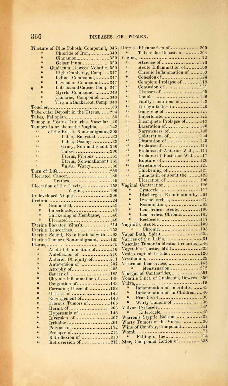 Tincture of Blue Cohosh, Compound, 346  Chloride oflron, 349  Cinnamon, 350  Gelseniinum, 350  Guaiacum, Devvees' Volatile, 350  High Cranberry, Comp. ...347  Iodine, Compound, 347  Lavender, Compound 347 ^  Lobelia and Capsic. Comp. 347  Myrrh, Compound 348  Tamarac, Compound 348 *' Virginia Snakeroot, Comp. 349 Toucher, 83 Tubercular Deposit in the Uterus, 204 Tubes, Fallopian 80 Tumor in Meatus Urinarius, Vascular 46 Tumors in or about the Vagina, 123  of the Breast, Non-malignant, 305  Labia, Encysted 32  Labia, Oozing 33  Ovary, Non-malignant, 256 « Tubes, 230  Uterus, Fibrous 165  Uterus, Non-malignant 165  Vulva, Warty 36 Turn of Life, 289 Ulcerated Cancer, 189  Urethra, 49 Ulceration of the Cervix, 158  Vagina, 106 Undeveloped Nipples, 306 Urethra, 24  Granulated, 49  Imperforate, 47  Thickening of Membrane, 48 «' Ulcerated 49 Uterine Elevator, Sims's 214 Uterine Leucorrhea, 153 Uterine Sound, Examinations with 93 Uterine Tumors, Non-malignant, 165 Uterus, 75  Acute Inflammation of 146  Anteflexion of 210  Anterior Obliquity of 211  Anteversion of 207  Atrophy of 205  Cancer of 185  Chronic Inflammation of 149  Congestion of 143  Corroding Ulcer of. 198  Diseases of 143  Engorgement of 143  Fibrous Tumors of 165  Hernia of 206  Hyperaemia of 143  Inversion of. 207 « Irritable 201  Polypus of 172  Prolapse of 214  Retroflexion of 213  Retroversion of 211 Uterus, Rheumatism of 200  Tubercular Deposit in 204 Vagina, 72  Absence of 123  Acute Inflammation of 100  Chronic Inflammation of 103  Cohesion of 124  Complete Prolapse of 119  Contusion of 121  Diseases of 95  Double, 126  Faulty conditions of.... 123  Foreign bodies in 120  Gangrene of 121  Imperforate 125  Incomplete Prolapse of 119  Laceration of 120  Narrowness of. 125  Obliteration of 124 « Obturation of 125 « Prolapse of Ill  Prolapse of Anterior Wall, ...111  Prolapse of Posterior Wall,... 117  Rupture of 120  Stricture of 125  Thickening of 125 •' Tumors in or about the 123  Ulceration of 106 Vagina] Contraction, ..126  Cystocele, Ill  Discharges, Examination by...94  Dysmenorrhea, 279  Examination, 83  Leucorrhea, Acute, 100  Leucorrhea, Chronic 103  Rectocele, 117 Vaginitis, Acute, 100 Chronic, 103 Vapor Bath, Spirit 333 Varices of the Labia, 31 Vascular Tumor in Meatus Urinarius,...46 Vegetable Caustic, Mild 333 Vesico-vaginal Fistula, 126 Vestibulum, 23 Vicarious Leucorrhea, 165  Menstruation, 272 Vinegar of Cantharides, 351 Volatile Tinct. of Guaiacum, Dewees' 350 Vulva, 19  Inflammation of, in Adults 43  Inflammation of, in Children, ....40  Pruritus of 38  Warty Tumors of 36 Vulvar Cystocele, 45  Enterocele, 45 Warren's Styptic Balsam, 332 Warty Tumors of the Vulva, 36 Wine of Comfrey, Compound 351 Womb, ''5  Falling of the 214 Zinc, Compound Lotion of 338