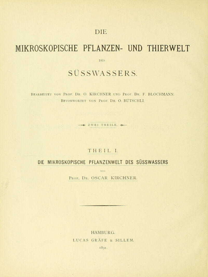 MIKROSKOPISCHE PFLANZEN- UND THIERWELT DES SÜSSWASSERS. Bearbeitet von Prof. Dr. O. KIRCHNER und Prof. Dr. F. BLOCHMANN. Bevorwortet von Prof. Dr. O. BÜTSCHLI. --©. ZWEI T HEILE. T H E I L I. DIE MIKROSKOPISCHE PFLANZENWELT DES SÜSSWASSERS Prof. Dr. OSCAR KIRCHNER. HAMBURG. LUCAS GRÄFE & SILLEM. 1891.