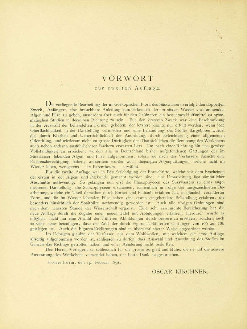 zur zweiten Auflage. LJie vorliegende Bearbeitung der mikroskopischen Flora des Süsswassers verfolgt den doppelten Zweck, Anfängern eine brauchbare Anleitung zum Erkennen der im süssen Wasser vorkommenden Algen und Pilze zu geben, ausserdem aber auch für den Geübteren ein bequemes Hülfsmittel zu syste- matischen Studien in derselben Richtung zu sein. Für den ersteren Zweck war eine Beschränkung in der Auswahl der behandelten Formen geboten, der letztere konnte nur erfüllt werden, wenn jede Oberflächlichkeit in der Darstellung vermieden und eine Behandlung des Stoffes dargeboten wurde, die durch Klarheit und Uebersichtlichkeit der Anordnung, durch Erleichterung einer allgemeinen Orientirung, und wiederum nicht zu grosse Dürftigkeit des Thatsächlichen die Benutzung des Werkchens auch neben anderen ausführlicheren Büchern erwarten liess. Um nach einer Richtung hin eine gewisse Vollständigkeit zu erreichen, wurden alle in Deutschland bisher aufgefundenen Gattungen der im Süsswasser lebenden Algen und Pilze aufgenommen, sofern sie nach des Verfassers Ansicht eine Existenzberechtigung haben; ausserdem wurden auch diejenigen Algengattungen, welche nicht im Wasser leben, wenigstens — in Parenthesen — erwähnt. Für die zweite Auflage war in Berücksichtigung der Fortschritte, welche seit dem Erscheinen der ersten in der Algen- und Pilzkunde gemacht worden sind, eine Umarbeitung fast sämmtlicher Abschnitte nothwendig. So gelangen nun erst die Phaeophyceen des Süsswassers zu einer ange- messenen Darstellung, die Schizophyceen erscheinen, namentlich in Folge der ausgezeichneten Be- arbeitung, welche ein Theil derselben durch Bornet und Flahault erfahren hat, in gänzlich veränderter Form, und die im Wasser lebenden Pilze haben eine etwas eingehendere Behandlung erfahren, die besonders hinsichtlich der Spaltpilze nothwendig geworden ist. Auch alle übrigen Ordnungen sind nach dem neuesten Stande der Wissenschaft ergänzt. Eine sehr erwünschte Bereicherung hat die neue Auflage durch die Zugabe einer neuen Tafel mit Abbildungen erfahren; hierdurch wurde es möglich, nicht nur eine Anzahl der früheren Abbildungen durch bessere zu ersetzen, sondern auch so viele neue beizufügen, dass die Zahl der durch Figuren erläuterten Gattungen von \66 auf 186 gestiegen ist. Auch die Figuren-Erklärungen sind in übersichtlicherer Weise angeordnet worden. Im Uebrigen glaubte der Verfasser, aus dem Wohlwollen, mit welchem die erste Auflage allseitig aufgenommen worden ist, schliessen zu dürfen, dass Auswahl und Anordnung des Stoffes im Ganzen das Richtige getroffen haben und einer Aenderung nicht bedurften. Den Herren Verlegern sei schliesslich für die grosse Sorgfalt und Mühe, die sie auf die äussere Ausstattung des Werkchens verwendet haben, der beste Dank ausgesprochen. Hohenheim, den 19. Februar 1891. OSCAR KIRCHNER.