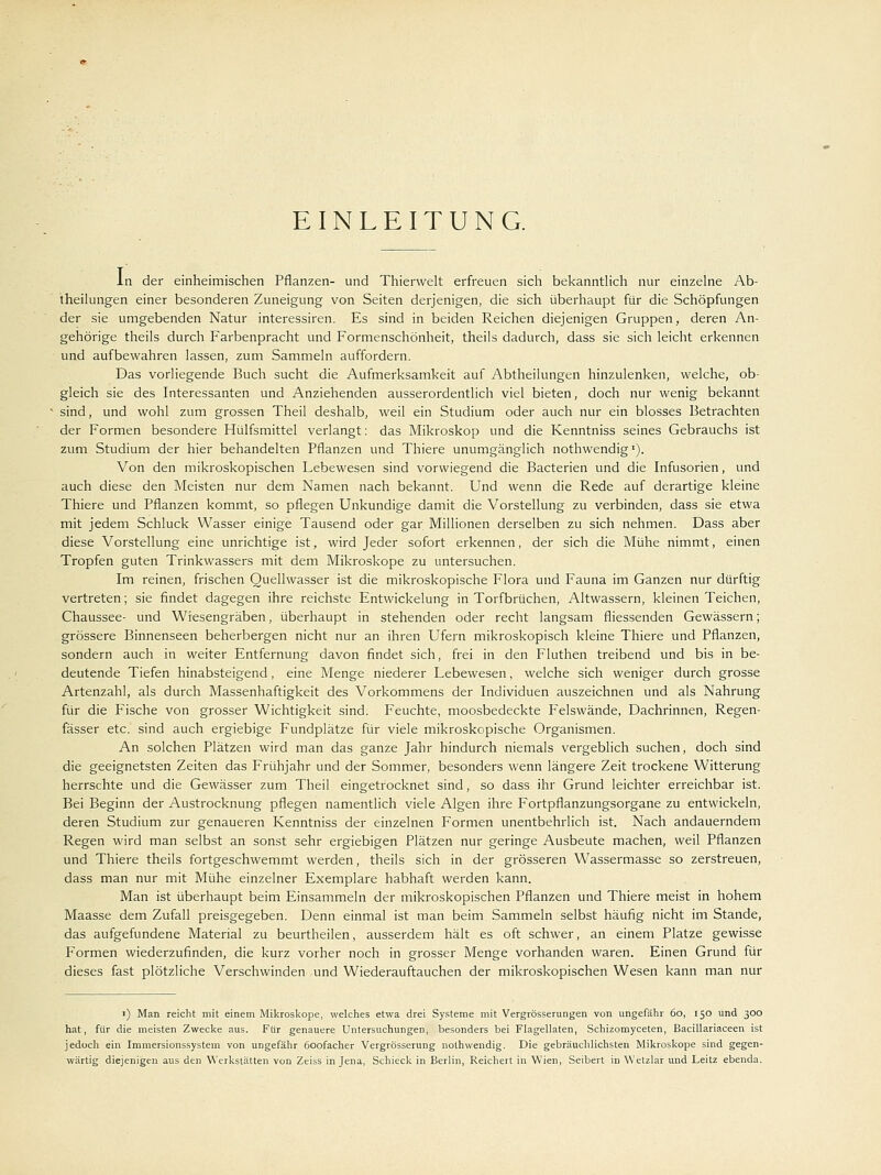 EINLEITUNG. In der einheimischen Pflanzen- und Thierwelt erfreuen sich bekanntlich nur einzelne Ab- teilungen einer besonderen Zuneigung von Seiten derjenigen, die sich überhaupt für die Schöpfungen der sie umgebenden Natur interessiren. Es sind in beiden Reichen diejenigen Gruppen, deren An- gehörige theils durch Farbenpracht und Formenschönheit, theils dadurch, dass sie sich leicht erkennen und aufbewahren lassen, zum Sammeln auffordern. Das vorliegende Buch sucht die Aufmerksamkeit auf Abtheilungen hinzulenken, welche, ob- gleich sie des Interessanten und Anziehenden ausserordentlich viel bieten, doch nur wenig bekannt sind, und wohl zum grossen Theil deshalb, weil ein Studium oder auch nur ein blosses Betrachten der Formen besondere Hülfsmittel verlangt: das Mikroskop und die Kenntniss seines Gebrauchs ist zum Studium der hier behandelten Pflanzen und Thiere unumgänglich nothwendig1). Von den mikroskopischen Lebewesen sind vorwiegend die Bacterien und die Infusorien, und auch diese den Meisten nur dem Namen nach bekannt. Und wenn die Rede auf derartige kleine Thiere und Pflanzen kommt, so pflegen Unkundige damit die Vorstellung zu verbinden, dass sie etwa mit jedem Schluck Wasser einige Tausend oder gar Millionen derselben zu sich nehmen. Dass aber diese Vorstellung eine unrichtige ist, wird Jeder sofort erkennen, der sich die Mühe nimmt, einen Tropfen guten Trinkwassers mit dem Mikroskope zu untersuchen. Im reinen, frischen Quellwasser ist die mikroskopische Flora und Fauna im Ganzen nur dürftig vertreten; sie findet dagegen ihre reichste Entwicklung in Torfbrüchen, Altwassern, kleinen Teichen, Chaussee- und Wiesengräben, überhaupt in stehenden oder recht langsam fliessenden Gewässern; grössere Binnenseen beherbergen nicht nur an ihren Ufern mikroskopisch kleine Thiere und Pflanzen, sondern auch in weiter Entfernung davon findet sich, frei in den Fluthen treibend und bis in be- deutende Tiefen hinabsteigend, eine Menge niederer Lebewesen, welche sich weniger durch grosse Artenzahl, als durch Massenhaftigkeit des Vorkommens der Individuen auszeichnen und als Nahrung für die Fische von grosser Wichtigkeit sind. Feuchte, moosbedeckte Felswände, Dachrinnen, Regen- fässer etc. sind auch ergiebige Fundplätze für viele mikroskopische Organismen. An solchen Plätzen wird man das ganze Jahr hindurch niemals vergeblich suchen, doch sind die geeignetsten Zeiten das Frühjahr und der Sommer, besonders wenn längere Zeit trockene Witterung herrschte und die Gewässer zum Theil eingetrocknet sind, so dass ihr Grund leichter erreichbar ist. Bei Beginn der Austrocknung pflegen namentlich viele Algen ihre Fortpflanzungsorgane zu entwickeln, deren Studium zur genaueren Kenntniss der einzelnen Formen unentbehrlich ist. Nach andauerndem Regen wird man selbst an sonst sehr ergiebigen Plätzen nur geringe Ausbeute machen, weil Pflanzen und Thiere theils fortgeschwemmt werden, theils sich in der grösseren Wassermasse so zerstreuen, dass man nur mit Mühe einzelner Exemplare habhaft werden kann. Man ist überhaupt beim Einsammeln der mikroskopischen Pflanzen und Thiere meist in hohem Maasse dem Zufall preisgegeben. Denn einmal ist man beim Sammeln selbst häufig nicht im Stande, das aufgefundene Material zu beurtheilen, ausserdem hält es oft schwer, an einem Platze gewisse Formen wiederzufinden, die kurz vorher noch in grosser Menge vorhanden waren. Einen Grund für dieses fast plötzliche Verschwinden und Wiederauftauchen der mikroskopischen Wesen kann man nur i) Man reicht mit einem Mikroskope, welches etwa drei Systeme mit Vergrösserungen von ungefähr 60, 150 und 300 hat, für die meisten Zwecke aus. Für genauere Untersuchungen, besonders bei Flagellaten, Schizomyceten, Bacillariaceen ist jedoch ein Immersionssystem von ungefähr 6oofacher Vergrösserung nothwendig. Die gebräuchlichsten Mikroskope sind gegen- wärtig diejenigen aus den Werkstätten von Zeiss in Jena, Schieck in Berlin, Reichert in Wien, Seibert in Wetzlar und Leitz ebenda.