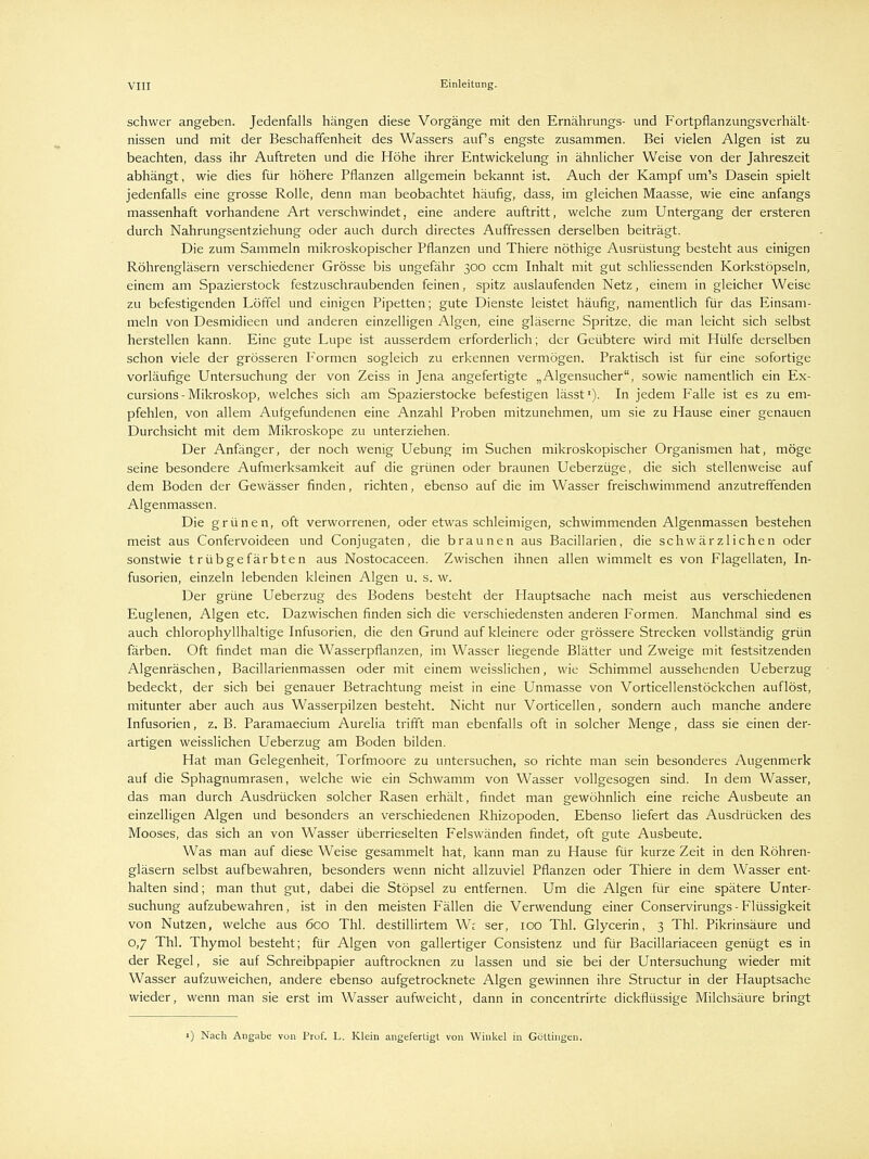 schwer angeben. Jedenfalls hängen diese Vorgänge mit den Ernährungs- und Fortpflanzungsverhält- nissen und mit der Beschaffenheit des Wassers auf's engste zusammen. Bei vielen Algen ist zu beachten, dass ihr Auftreten und die Höhe ihrer Entwickelung in ähnlicher Weise von der Jahreszeit abhängt, wie dies für höhere Pflanzen allgemein bekannt ist. Auch der Kampf um's Dasein spielt jedenfalls eine grosse Rolle, denn man beobachtet häufig, dass, im gleichen Maasse, wie eine anfangs massenhaft vorhandene Art verschwindet, eine andere auftritt, welche zum Untergang der ersteren durch Nahrungsentziehung oder auch durch directes Auffressen derselben beiträgt. Die zum Sammeln mikroskopischer Pflanzen und Thiere nöthige Ausrüstung besteht aus einigen Röhrengläsern verschiedener Grösse bis ungefähr 300 ccm Inhalt mit gut schliessenden Korkstöpseln, einem am Spazierstock festzuschraubenden feinen, spitz auslaufenden Netz, einem in gleicher Weise zu befestigenden Löffel und einigen Pipetten; gute Dienste leistet häufig, namentlich für das Einsam- meln von Desmidieen und anderen einzelligen Algen, eine gläserne Spritze, die man leicht sich selbst herstellen kann. Eine gute Lupe ist ausserdem erforderlich; der Geübtere wird mit Hülfe derselben schon viele der grösseren Formen sogleich zu erkennen vermögen. Praktisch ist für eine sofortige vorläufige Untersuchung der von Zeiss in Jena angefertigte „Algensucher, sowie namentlich ein Ex- cursions-Mikroskop, welches sich am Spazierstocke befestigen lässt1). In jedem Falle ist es zu em- pfehlen, von allem Aufgefundenen eine Anzahl Proben mitzunehmen, um sie zu Hause einer genauen Durchsicht mit dem Mikroskope zu unterziehen. Der Anfänger, der noch wenig Uebung im Suchen mikroskopischer Organismen hat, möge seine besondere Aufmerksamkeit auf die grünen oder braunen Ueberzüge, die sich stellenweise auf dem Boden der Gewässer finden, richten, ebenso auf die im Wasser freischwimmend anzutreffenden Algenmassen. Die grünen, oft verworrenen, oder etwas schleimigen, schwimmenden Algenmassen bestehen meist aus Confervoideen und Conjugaten, die braunen aus Bacillarien, die schwärzlichen oder sonstwie trübgefärbten aus Nostocaceen. Zwischen ihnen allen wimmelt es von Flagellaten, In- fusorien, einzeln lebenden kleinen Algen u. s. w. Der grüne Ueberzug des Bodens besteht der Hauptsache nach meist aus verschiedenen Euglenen, Algen etc. Dazwischen finden sich die verschiedensten anderen Formen. Manchmal sind es auch chlorophyllhaltige Infusorien, die den Grund auf kleinere oder grössere Strecken vollständig grün färben. Oft findet man die Wasserpflanzen, im Wasser liegende Blätter und Zweige mit festsitzenden Algenräschen, Bacillarienmassen oder mit einem weisslichen, wie Schimmel aussehenden Ueberzug bedeckt, der sich bei genauer Betrachtung meist in eine Unmasse von Vorticellenstöckchen auflöst, mitunter aber auch aus Wasserpilzen besteht. Nicht nur Vorticellen, sondern auch manche andere Infusorien, z. B. Paramaecium Aurelia trifft man ebenfalls oft in solcher Menge, dass sie einen der- artigen weisslichen Ueberzug am Boden bilden. Hat man Gelegenheit, Torfmoore zu untersuchen, so richte man sein besonderes Augenmerk auf die Sphagnumrasen, welche wie ein Schwamm von Wasser vollgesogen sind. In dem Wasser, das man durch Ausdrücken solcher Rasen erhält, findet man gewöhnlich eine reiche Ausbeute an einzelligen Algen und besonders an verschiedenen Rhizopoden. Ebenso liefert das Ausdrücken des Mooses, das sich an von Wasser überrieselten Felswänden findet, oft gute Ausbeute. Was man auf diese Weise gesammelt hat, kann man zu Hause für kurze Zeit in den Röhren- gläsern selbst aufbewahren, besonders wenn nicht allzuviel Pflanzen oder Thiere in dem Wasser ent- halten sind; man thut gut, dabei die Stöpsel zu entfernen. Um die Algen für eine spätere Unter- suchung aufzubewahren, ist in den meisten Fällen die Verwendung einer Conservirungs - Flüssigkeit von Nutzen, welche aus 600 Thl. destillirtem We ser, 100 Thl. Glycerin, 3 Thl. Pikrinsäure und 0,7 Thl. Thymol besteht; für Algen von gallertiger Consistenz und für Bacillariaceen genügt es in der Regel, sie auf Schreibpapier auftrocknen zu lassen und sie bei der Untersuchung wieder mit Wasser aufzuweichen, andere ebenso aufgetrocknete Algen gewinnen ihre Structur in der Hauptsache wieder, wenn man sie erst im Wasser aufweicht, dann in concentrirte dickflüssige Milchsäure bringt 1) Nach Angabe von Prüf. L. Klein angefertigt von Winkel in Göttingen.