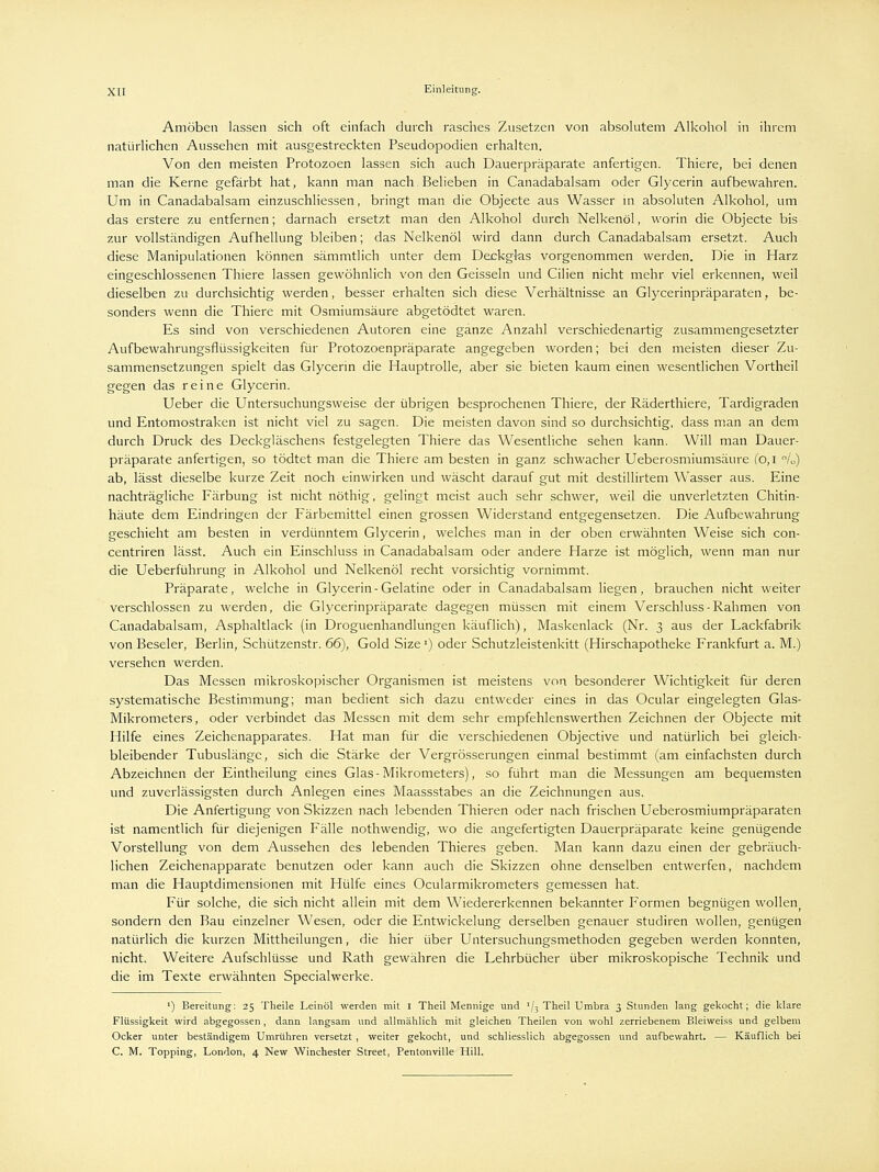 Amöben lassen sich oft einfach durch rasches Zusetzen von absolutem Alkohol in ihrem natürlichen Aussehen mit ausgestreckten Pseudopodien erhalten. Von den meisten Protozoen lassen sich auch Dauerpräparate anfertigen. Thiere, bei denen man die Kerne gefärbt hat, kann man nach Belieben in Canadabalsam oder Glycerin aufbewahren. Um in Canadabalsam einzuschliessen, bringt man die Objecte aus Wasser in absoluten Alkohol, um das erstere zu entfernen; darnach ersetzt man den Alkohol durch Nelkenöl, worin die Objecte bis zur vollständigen Aufhellung bleiben; das Nelkenöl wird dann durch Canadabalsam ersetzt. Auch diese Manipulationen können sämmtlich unter dem Deckglas vorgenommen werden. Die in Harz eingeschlossenen Thiere lassen gewöhnlich von den Geissein und Cilien nicht mehr viel erkennen, weil dieselben zu durchsichtig werden, besser erhalten sich diese Verhältnisse an Glycerinpräparaten, be- sonders wenn die Thiere mit Osmiumsäure abgetödtet waren. Es sind von verschiedenen Autoren eine ganze Anzahl verschiedenartig zusammengesetzter Aufbewahrungsflüssigkeiten für Protozoenpräparate angegeben worden; bei den meisten dieser Zu- sammensetzungen spielt das Glycerin die Hauptrolle, aber sie bieten kaum einen wesentlichen Vortheil gegen das reine Glycerin. Ueber die Untersuchungsweise der übrigen besprochenen Thiere, der Räderthiere, Tardigraden und Entomostraken ist nicht viel zu sagen. Die meisten davon sind so durchsichtig, dass man an dem durch Druck des Deckgläschens festgelegten Thiere das Wesentliche sehen kann. Will man Dauer- präparate anfertigen, so tödtet man die Thiere am besten in ganz schwacher Ueberosmiumsäure (O, I /„) ab, lässt dieselbe kurze Zeit noch einwirken und wäscht darauf gut mit destillirtem Wasser aus. Eine nachträgliche Färbung ist nicht nöthig, gelingt meist auch sehr schwer, weil die unverletzten Chitin- häute dem Eindringen der Färbemittel einen grossen Widerstand entgegensetzen. Die Aufbewahrung geschieht am besten in verdünntem Glycerin, welches man in der oben erwähnten Weise sich con- centriren lässt. Auch ein Einschluss in Canadabalsam oder andere Harze ist möglich, wenn man nur die Ueberführung in Alkohol und Nelkenöl recht vorsichtig vornimmt. Präparate, welche in Glycerin - Gelatine oder in Canadabalsam liegen, brauchen nicht weiter verschlossen zu werden, die Glycerinpräparate dagegen müssen mit einem Verschluss-Rahmen von Canadabalsam, Asphaltlack (in Droguenhandlungen käuflich), Maskenlack (Nr. 3 aus der Lackfabrik von Beseler, Berlin, Schützenstr. 66), Gold SizeJ) oder Schutzleistenkitt (Hirschapotheke Frankfurt a. M.) versehen werden. Das Messen mikroskopischer Organismen ist meistens von besonderer Wichtigkeit für deren systematische Bestimmung; man bedient sich dazu entweder eines in das Ocular eingelegten Glas- Mikrometers, oder verbindet das Messen mit dem sehr empfehlenswerthen Zeichnen der Objecte mit Hilfe eines Zeichenapparates. Hat man für die verschiedenen Objective und natürlich bei gleich- bleibender Tubuslänge, sich die Stärke der Vergrösserungen einmal bestimmt (am einfachsten durch Abzeichnen der Eintheilung eines Glas-Mikrometers), so führt man die Messungen am bequemsten und zuverlässigsten durch Anlegen eines Maassstabes an die Zeichnungen aus. Die Anfertigung von Skizzen nach lebenden Thieren oder nach frischen Ueberosmiumpräparaten ist namentlich für diejenigen Fälle nothwendig, wo die angefertigten Dauerpräparate keine genügende Vorstellung von dem Aussehen des lebenden Thieres geben. Man kann dazu einen der gebräuch- lichen Zeichenapparate benutzen oder kann auch die Skizzen ohne denselben entwerfen, nachdem man die Hauptdimensionen mit Hülfe eines Ocularmikrometers gemessen hat. Für solche, die sich nicht allein mit dem Wiedererkennen bekannter Formen begnügen wollen sondern den Bau einzelner Wesen, oder die Entwicklung derselben genauer studiren wollen, genügen natürlich die kurzen Mittheilungen, die hier über Untersuchungsmethoden gegeben werden konnten, nicht. Weitere Aufschlüsse und Rath gewähren die Lehrbücher über mikroskopische Technik und die im Texte erwähnten Specialwerke. ') Bereitung: 25 Theile Leinöl werden mit I Theil Mennige und '/3 Theil Umbra 3 Stunden lang gekocht; die klare Flüssigkeit wird abgegossen, dann langsam und allmählich mit gleichen Theilen von wohl zerriebenem Bleiweiss und gelbem Ocker unter beständigem Umrühren versetzt, weiter gekocht, und schliesslich abgegossen und aufbewahrt. — Käuflich bei C. M. Topping, London, 4 New Winchester Street, Pentonville Hill.