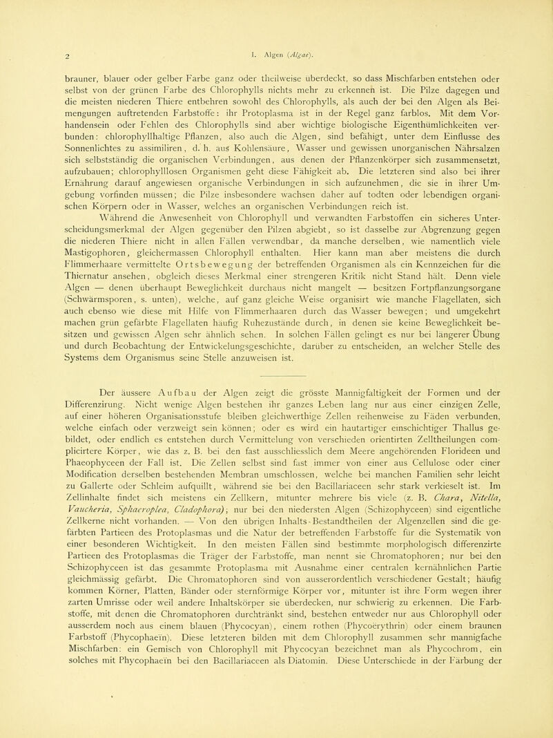 brauner, blauer oder gelber Farbe ganz oder theilweise überdeckt, so dass Mischfarben entstehen oder selbst von der grünen Farbe des Chlorophylls nichts mehr zu erkennen ist. Die Pilze dagegen und die meisten niederen Thiere entbehren sowohl des Chlorophylls, als auch der bei den Algen als Bei- mengungen auftretenden Farbstoffe: ihr Protoplasma ist in der Regel ganz farblos. Mit dem Vor- handensein oder Fehlen des Chlorophylls sind aber wichtige biologische Eigenthümlichkeiten ver- bunden: chlorophyllhaltige Pflanzen, also auch die Algen, sind befähigt, unter dem Einflüsse des Sonnenlichtes zu assimiliren, d. h. aus Kohlensäure, Wasser und gewissen unorganischen Nährsalzen sich selbstständig die organischen Verbindungen, aus denen der Pflanzenkörper sich zusammensetzt, aufzubauen; chlorophylllosen Organismen geht diese Fähigkeit ab. Die letzteren sind also bei ihrer Ernährung darauf angewiesen organische Verbindungen in sich aufzunehmen, die sie in ihrer Um- gebung vorfinden müssen; die Pilze insbesondere wachsen daher auf todten oder lebendigen organi- schen Körpern oder in Wasser, welches an organischen Verbindungen reich ist. Während die Anwesenheit von Chlorophyll und verwandten Farbstoffen ein sicheres Unter- scheidungsmerkmal der Algen gegenüber den Pilzen abgiebt, so ist dasselbe zur Abgrenzung gegen die niederen Thiere nicht in allen Fällen verwendbar, da manche derselben, wie namentlich viele Mastigophoren, gleichermassen Chlorophyll enthalten. Hier kann man aber meistens die durch Flimmerhaare vermittelte Ortsbewegung der betreffenden Organismen als ein Kennzeichen für die Thiernatur ansehen, obgleich dieses Merkmal einer strengeren Kritik nicht Stand hält. Denn viele Algen — denen überhaupt Beweglichkeit durchaus nicht mangelt — besitzen Fortpflanzungsorgane (Schwärmsporen, s. unten), welche, auf ganz gleiche Weise organisirt wie manche Flagellaten, sich auch ebenso wie diese mit Hilfe von Flimmerhaaren durch das Wasser bewegen; und umgekehrt machen grün gefärbte Flagellaten häufig Ruhezustände durch, in denen sie keine Beweglichkeit be- sitzen und gewissen Algen sehr ähnlich sehen. In solchen Fällen gelingt es nur bei längerer Übung und durch Beobachtung der Entwicklungsgeschichte, darüber zu entscheiden, an welcher Stelle des Systems dem Organismus seine Stelle anzuweisen ist. Der äussere A u fb a u der Algen zeigt die grögste Mannigfaltigkeit der Formen und der Differenzirung. Nicht wenige Algen bestehen ihr ganzes Leben lang nur aus einer einzigen Zelle, auf einer höheren Organisationsstufe bleiben gleichwerthige Zellen reihenweise zu Fäden verbunden, welche einfach oder verzweigt sein können; oder es wird ein hautartiger einschichtiger Phallus ge- bildet, oder endlich es entstehen durch Vermittelung von verschieden orientirten Zelltheilungen com- plicirtere Körper, wie das z. B. bei den fast ausschliesslich dem Meere angehörenden Florideen und Phaeophyceen der Fall ist. Die Zellen selbst sind fast immer von einer aus Cellulose oder einer Modifikation derselben bestehenden Membran umschlossen, welche bei manchen Familien sehr leicht zu Gallerte oder Schleim aufquillt, während sie bei den Bacillariaceen sehr stark verkieselt ist. Im Zellinhalte findet sich meistens ein Zellkern, mitunter mehrere bis viele (z. B. Chara, Nitella, Vauche7'ia, Sphaeroplea, Cladophora); nur bei den niedersten Algen (Schizophyceen) sind eigentliche Zellkerne nicht vorhanden. -- Von den übrigen Inhalts-Bestandtheilen der Algenzellen sind die ge- färbten Partieen des Protoplasmas und die Natur der betreffenden Farbstoffe für die Systematik von einer besonderen Wichtigkeit. In den meisten Fällen sind bestimmte morphologisch differenzirte Partieen des Protoplasmas die Träger der Farbstoffe, man nennt sie Chromatophoren; nur bei den Schizophyceen ist das gesammte Protoplasma mit Ausnahme einer centralen kernähnlichen Partie gleichmässig gefärbt. Die Chromatophoren sind von ausserordentlich verschiedener Gestalt; häufig kommen Körner, Platten, Bänder oder sternförmige Körper vor, mitunter ist ihre Form wegen ihrer zarten Umrisse oder weil andere Inhaltskörper sie überdecken, nur schwierig zu erkennen. Die Farb- stoffe, mit denen die Chromatophoren durchtränkt sind, bestehen entweder nur aus Chlorophyll oder ausserdem noch aus einem blauen (Phycocyan), einem rothen (Phycoerythrin) oder einem braunen Farbstoff (Phycophaein). Diese letzteren bilden mit dem Chlorophyll zusammen sehr mannigfache Mischfarben: ein Gemisch von Chlorophyll mit Phycocyan bezeichnet man als Phycochrom, ein solches mit Phycophaein bei den Bacillariaceen als Diatomin. Diese Unterschiede in der Färbung der