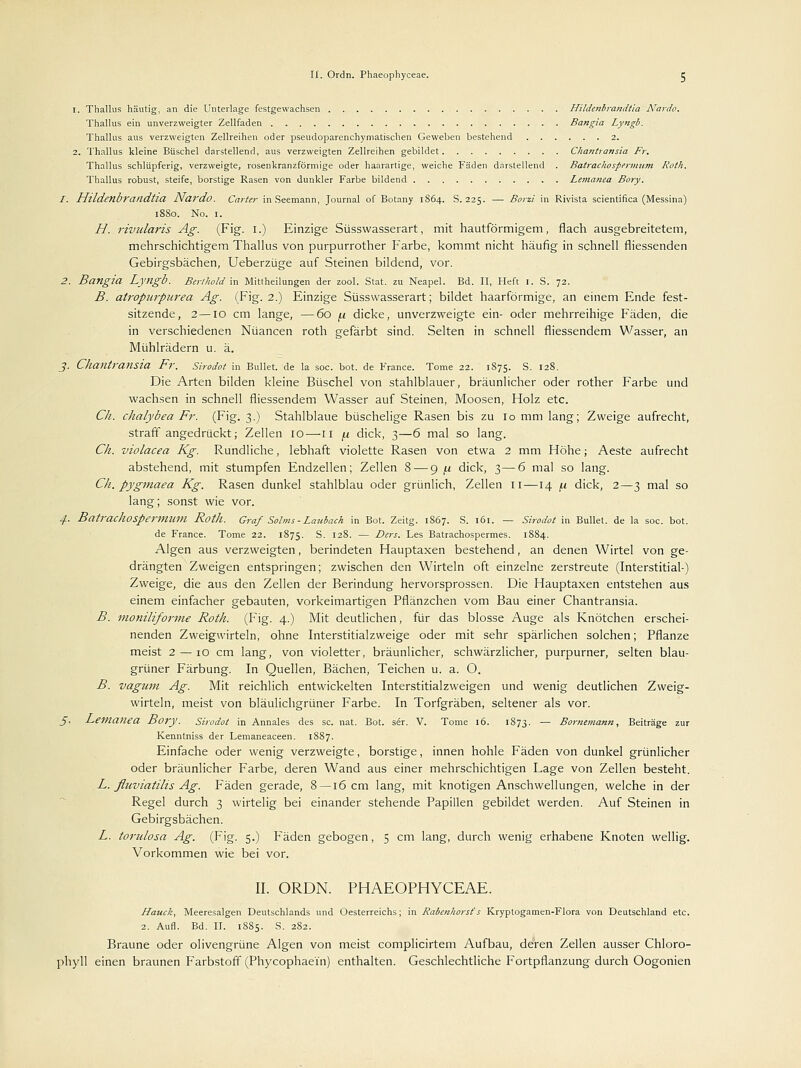 1. Thallus häutig, an die Unterlage festgewachsen Hitdenbrandtta Nardo. Thallus ein unverzweigter Zellfaden Bangia Lyngb. Thallus aus verzweigten Zellreihen oder pseudoparenchymatischen Geweben bestehend 2. 2. Thallus kleine Büschel darstellend, aus verzweigten Zellreihen gebildet Chantransia Fr. Thallus schlüpferig, verzweigte, rosenkranzförmige oder haarartige, weiche Fäden darstellend . Batrachospermum Roth. Thallus robust, steife, borstige Rasen von dunkler Farbe bildend Lematiea Bory. 1. Hlldetlbraildtia Nardo. Carter in Seemann, Journal of Botany 1864. S. 225. — Bora in Rivista scientifica (Messina) 1880. No. 1. H. rividaris Ag. (Fig. 1.) Einzige Süsswasserart, mit hautförmigem, flach ausgebreitetem, mehrschichtigem Thallus von purpurrother Farbe, kommt nicht häufig in schnell fliessenden Gebirgsbächen, Ueberzüge auf Steinen bildend, vor. 2. Bangia Lyngb. Berthold in Mittheilungen der zool. Stat. zu Neapel. Bd. II, Heft 1. S. 72. B. atropurpurea Ag. (Fig. 2.) Einzige Süsswasserart; bildet haarförmige, an einem Ende fest- sitzende, 2—10 cm lange, —60 fi dicke, unverzweigte ein- oder mehrreihige Fäden, die in verschiedenen Nuancen roth gefärbt sind. Selten in schnell fliessendem Wasser, an Mühlrädern u. ä. j. Chailtransia Fr. Sirodot in Bullet, de la soc. bot. de France. Tome 22. 1875. S. 128. Die Arten bilden kleine Büschel von stahlblauer, bräunlicher oder rother Farbe und wachsen in schnell fliessendem Wasser auf Steinen, Moosen, Holz etc. Ch. chalybea Fr. (Fig. 3.) Stahlblaue büschelige Rasen bis zu 10 mm lang; Zweige aufrecht, straft angedrückt; Zellen 10—n /.i dick, 3—6 mal so lang. Ch. violacea Kg. Rundliche, lebhaft violette Rasen von etwa 2 mm Höhe; Aeste aufrecht abstehend, mit stumpfen Endzellen; Zellen 8 — 9 (i dick, 3—6 mal so lang. Ch. pygmaea Kg. Rasen dunkel stahlblau oder grünlich, Zellen u—14 \.i dick, 2—3 mal so lang; sonst wie vor. ./. BatracJlOSpennitm Roth. Graf Salms-Laubach in Bot. Zeitg. 1867. S. 161. — Sirodot in Bullet, de la soc. bot. de France. Tome 22. 1875. S. 128. — Ders. Les Batrachospermes. 1S84. Algen aus verzweigten, berindeten Hauptaxen bestehend, an denen Wirtel von ge- drängten Zweigen entspringen; zwischen den Wirtein oft einzelne zerstreute (Interstitial-) Zweige, die aus den Zellen der Berindung hervorsprossen. Die Hauptaxen entstehen aus einem einfacher gebauten, vorkeimartigen Pflänzchen vom Bau einer Chantransia. B. moniliforme Roth. (Fig. 4.) Mit deutlichen, für das blosse Auge als Knötchen erschei- nenden Zweigwirteln, ohne Interstitialzweige oder mit sehr spärlichen solchen; Pflanze meist 2 — 10 cm lang, von violetter, bräunlicher, schwärzlicher, purpurner, selten blau- grüner Färbung. In Quellen, Bächen, Teichen u. a. O. B. vagnm Ag. Mit reichlich entwickelten Interstitialzweigen und wenig deutlichen Zweig- wirteln, meist von bläulichgrüner Farbe. In Torfgräben, seltener als vor. §. l^ettianea Bory. Sirodot in Annales des sc. nat. Bot. ser. V. Tome 16. 1873. — Bornemann, Beiträge zur Kenntniss der Lemaneaceen. 1887. Einfache oder wenig verzweigte, borstige, innen hohle Fäden von dunkel grünlicher oder bräunlicher Farbe, deren Wand aus einer mehrschichtigen Lage von Zellen besteht. L. flttviatilis Ag. Fäden gerade, 8—16 cm lang, mit knotigen Anschwellungen, welche in der Regel durch 3 wirtelig bei einander stehende Papillen gebildet werden. Auf Steinen in Gebirgsbächen. L. torulosa Ag. (Fig. 5.) Fäden gebogen, 5 cm lang, durch wenig erhabene Knoten wellig. Vorkommen wie bei vor. II. ORDN. PHAEOPHYCEAE. Haucfc, Meeresalgen Deutschlands und Oesterreichs; in Rabenhorst's Kryplogamen-Flora von Deutschland etc. 2. Aufl. Bd. II. 1885. S. 2S2. Braune oder olivengrüne Algen von meist complicirtem Aufbau, deren Zellen ausser Chloro- phyll einen braunen Farbstoff (Phycophaein) enthalten. Geschlechtliche Fortpflanzung durch Oogonien