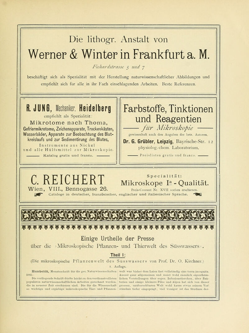 Die lithogr. Anstalt von Werner & Winter in Frankfurt a. M. Fichardstrasse 5 und 7 beschäftigt sich als Spezialität mit der Herstellung naturwissenschaftlicher Abbildungen und empfiehlt sich für alle in ihr Fach einschlagenden Arbeiten. Beste Referenzen. R. JUNG, Heidelberg empfiehlt als Specialität: Mikrotome nach Thoma, Gefriermikrotome, Zeichenapparate, Trocken kästen, Wasserbäder, Apparate zur Beobachtung des Blut- kreislaufs und zur Sedimentirung des Blutes, Instrumente aus Nickel und alle Hülfsmittel zur Mikroskopie. Katalog gratis und franco. Farbstoffe, Tinktionen und Reagentien cilr Mikroskopie gewissenhaft nach den Angaben der betr. Autoren. Dr. G. Grübler, Leipzig, Bayrische-Str. i physiolog.-chem. Laboratorium. Preislisten gratis und franco. C. REICHERT Bennogasse 26. Specialität: Mikroskope It - Qualität. Wien, VIIL, jDeilllügaSöe ^O. Preis-Courant Nr. XVII soeben erschi, |J^~ Cataloge in deutscher, französischer, englischer und italienischer Sprache jK *fc 4Ti *n. jK sK. jK iK JR 3R jK SR SR SR SR SR jK ^K jK jK JK jK jK JnS jK SR jK jK jK jK jK jK A ^R jK Einige Urtheile der Presse über die »Mikroskopische Pflanzen- und Thierwelt des Süsswassers< Theil I: (Die mikroskopische Pflanzenwelt des Süsswassers von Prof. Dr. O. Kirchner.) i. Auflage. Humboldt, Monatsschrift für die ges. Naturwissenschaften 1885: Die vorliegende Schrift dürfte leicht zu den verdienstvollsten populären naturwissenschaftlichen Arbeiten gerechnet werden, die in neuerer Zeit erschienen sind. Die für die Wissenschaft so wichtige und ergiebige mikroskopische Tier- und Pflanzen- welt war bisher dem Laien fast vollständig eine terra incognita. Ausser ganz allgemeinen und meist wohl ziemlich eigenthüm- lichen Vorstellungen über sogen. Infusionstierchen, über Bak- terien und einige kleinere Pilze und Algen hat sich von dieser grossen, unübersehbaren Welt wohl kaum etwas seinem Ver- ständnis tiefer eingeprägt, viel weniger ist das Studium der-