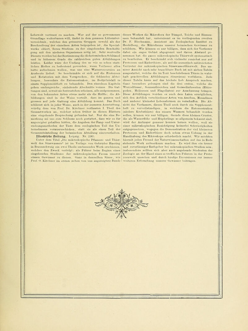 Lebewelt vertraut zu machen. Wer auf der so gewonnenen Grundlage weiterbauen will, findet in dem genauen Litt erat ur- verzeichnis, welches den grösseren Gruppen sowohl als der Beschreibung der einzelnen Arten beigegeben ist, die Special- werke citiert, deren Studium zu der eingehenden Beschäfti- gung mit den niederen Organismen notig ist. Sehr wertvolle Dienste werden bei der Bestimmung die dichotomisehen Schlüssel und in höherem Grade die zahlreichen guten Abbildungen leisten. Leider wäre der Umfang des so wie so schon statt- lichen Heftes zu bedeutend geworden, wenn Verfasser alles hätte aufnehmen wollen, was uns eine Wasserexeursion an Ausbeute liefert. So beschränkte er sich auf die Protozoen und Rotatorien mit. dem Versprechen, die fehlenden Abtei- lungen , besonders die Entomostraken, im Bedürfnisfall in einem Supplementlieft zu behandeln. Den einzelnen Kapiteln gehen umfangreiche, einleitende Abschnitte voraus. Die Gat- tungen sind, soweit sie festzustehen scheinen, alle aufgenommen, von den bekannten Arten etwas mehr als die Hälfte: die Ab- bildungen sind in der Weise verteilt, dass im ganzen und grossen auf jede Gattung eine Abbildung kommt. Das Buch schliesst sich in jeder Weise, auch in der äusseren Ausstattung, würdig dem von Prof. Dr. Kirchner verfassten I. Theil des Gesamtwerkes an, welcher schon früher in diesen Blättern eine eingehende Besprechung gefunden hat. Nur die eine Be- merkung sei uns zum Schlüsse noch gestattet, dass wir es für angezeigter gehalten hätten, die Angaben der Fang- und Unter- suchungsmethoden der Tiere dem zoologischen Teil des Un- ternehmens vorauszuschicken, statt sie als einen Teil der Gesammteinteilung der botanischen Abteilung einzuverleiben. Illustrirte Zeitung. Leipzig. Nr. 2283: Unter dem Titel „Die mikroskopische Pflanzen- und Thier- welt des Süsswassers ist im Verlage von Gebrüder Haering in Braunschweig ein zwei Theile umfassendes Werk erschienen, welches den Zweck verfolgt: als Führer beim Beginn eines eingehenden Studiums der mikroskopischen Fauna unserer süssen Gewässer zu dienen. Ganz in demselben Sinne, wie Prof. 0. Kirchner im ersten (schon von uns angezeigten) Bande dieses Werkes die MikroÜora der Tümpel, Teiche und Binnen- seen behandelt hat, unternimmt es im vorliegenden zweiten Dr. F. Blochmann, Assistent am Zoologischen Institut zu Heidelberg, die Mikrofauna unserer heimischen Gewässer zu schildern. Wir können es nur billigen, dass sich der Verfasser dabei ein enges Gebiet abgegrenzt und davon Abstand ge- nommen hat, die ganze mikroskopische Thierwelt systematisch zu bearbeiten. Er beschränkt sich vielmehr zunächst nur auf Protozoen und Räderthiere, als auf die numerisch zahlreichsten Vertreter der mikroskopischen Süss wass er thierwelt. Das un- serer Ansicht nach sehr brauchbare Buch ist mit sieben Tafeln ausgestattet, welche die im Text beschriebenen Thiere in wahr- haft prachtvollen Abbildungen (Gravüren) vorführen. Jede dieser Tafeln kann auf das höchste Loh Anspruch machen. Ganz besonders gelungen sind die drei ersten, welche die Wurzelfüsser, Sonnenthierchen und Geisseiinfusorien (Rhizo- poden, Heliozoen und Flagellaten) zur Anschauung bringen. Diese Abbildungen werden es auch dem Laien ermöglichen, sich den Anblick verschiedener Arten von Amöben, Monadinen und anderer kleinster Lebensformen zu verschaffen. Die Ab- sicht des Verfassers, diesen Theil noch durch ein Supplement- heft zu vervollständigen, in welchem die Entomostraken (niedere Krebsthiere) des süssen Wassers behandelt werden sollen, können wir nur billigen. Gerade diese kleinen Cruster, die als Wasserflöhe und Hüpferlinge so allgemein bekannt sind, wird der Anfänger genauer kennen lernen wollen, weil sie einer mikroskopischen Besichtigung keinerlei Schwierigkeiten entgegensetzen, wogegen die Demonstration der viel kleineren Protozoen und Räderthiere doch schon etwas Uebung in der Handhabung des Mikroskops erforderlich macht. Wir möchten hiermit jeden Freund der Naturwissenschaften auf das in Rede stehende Werk aufmerksam machen. Es wird ihm ein treuer und zuverlässiger Rathgeber bei mikroskopischen Studien sein ; insbesondere sollten sich aber auch angehende Studenten der Zoologie an der Hand eines so trefflichen Führers in der Proto- zoenwelt umsehen und durch häufige Excursionen zur immer weiteren Erforschung unserer Gewässer beitragen.