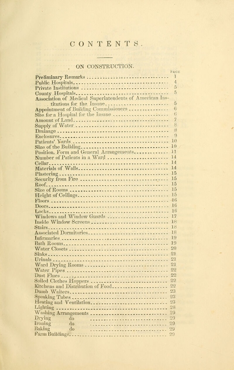 CONTENTS ON CONSTRUCTION. PAGE Preliminary Remarks ...... 1 Public Hospitals - 4 Private Institutions 5 County Hospitals ... r. 5 Association of Medical Superintendents of American Ins- titutions for the Insane.. — „ 5 Appointment of Building Commissioners .... 6 Site for a Hospital for the Insane . w. 6 Amount of Land 7 Supply of Water - 8 Drainage - 8 Enclosures 9 Patients' Yards 10 Size of the Building 10 Position, Form and General Arrangements. 11 Number of Patients in a Ward ---- — - 14 Cellar 14 Materials of Walls 14 Plastering - 15 Security from Fire 15 Roof...... .,- 15 Size of Rooms . 15 Height of Ceilings - 15 Floors 16 Doors -. 16 Locks 16 Windows and Window Guards 17 Inside Window Screens 18 Sfairs 18 Associated Dormitories 18 Infirmaries * .- 19 Bath Rooms - 19 Water Closets - - - - .20 Sinks 21 Urinals 21 Ward Diying Rooms 21 Water Pipes 22 Dust Flues , ,22 Soiled Clothes Hoppers 22 Kitchens and Distribution of Food 22 Dumb Waiters 23 Speaking Tubes 23 Heating and Ventilation 23 Lighting 28 Washing Arrangements 29 Drying do 29 Ironing do , 29 Baking do ................... .. 29 Farm Buildings. v..J..'-.....'..'-..'......'.....'. -. 29