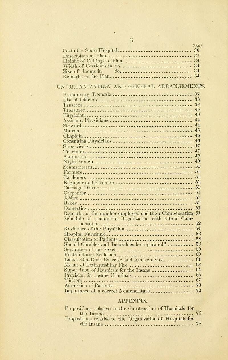 PAGE Cost of a State Hospital 30 Description of Plates 31 Height of Ceilings in Plan 34 Width of Corridors in do 34 Size of Rooms in do 34 Remarks on the Plan 34 ON ORGANIZATION AND GENERAL ARRANGEMENTS. Preliminary Remarks 37 List of Officers 38 Trustees 38 Treasurer 40 Physician 40 Assistant Physicians 44 Steward - 44 Matron 45 Chaplain 46 Consulting Physicians 46 Supervisors 47 Teachers 47 Attendants — - 48 Night Watch . 49 Seamstresses 51 Farmers 51 Gardeners - 51 Engineer and Firemen 51 Carriage Driver 51 Carpenter _ 51 Jobber „ 51 Baker 51 Domestics 51 Remarks on the number employed and their Compensation 51 Schedule of a complete Organization with rate of Com- pensation 52 Residence of the Physician ..„ 54 Hospital Furniture .. 56 Classification of Patients 58 Should Curables and Incurables be separated ? 58 Separation of the Sexes 59 Restraint and Seclusion 60 Labor, Out-Door Exercise and Amusements 61 Means of Extinguishing Fire 63 Supervision of Hospitals for the Insane 64 Provision for Insane Criminals 65 Visitors 67 Admission of Patients 70 Importance of a correct Nomenclature 72 APPENDIX. Propositions relative to the Construction of Hospitals for the Insane 76 Propositions relative to the Organization of Hospitals for the Insane 78