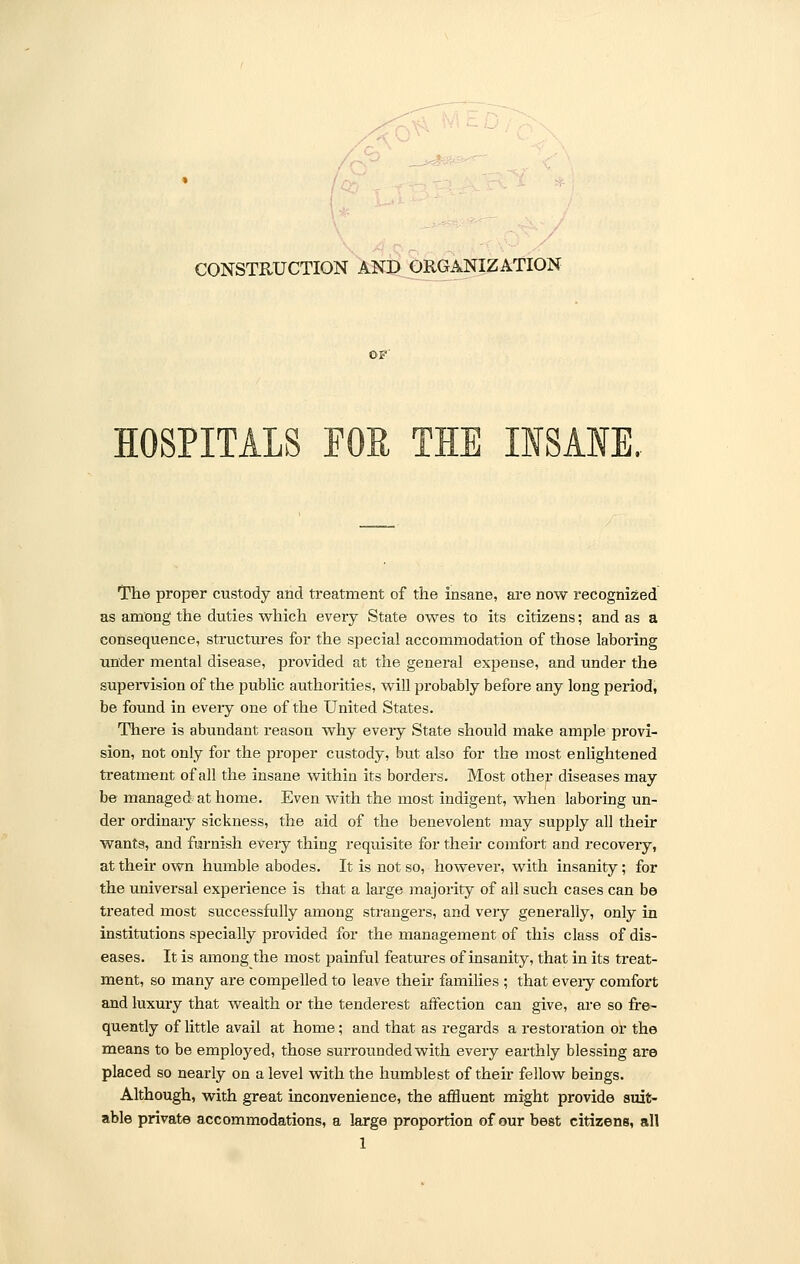 CONSTRUCTION AND ORGANIZATION HOSPITALS FOE TIE INSANE, The proper custody and treatment of the insane, are now recognized as among the duties which every State owes to its citizens; and as a consequence, structures for the special accommodation of those laboring under mental disease, provided at the general expense, and under the supervision of the public authorities, will probably before any long period, be found in eveiy one of the United States. There is abundant reason why every State should make ample provi- sion, not only for the proper custody, but also for the most enlightened treatment of all the insane within its borders. Most other diseases may be managed at home. Even with the most indigent, when laboring un- der ordinary sickness, the aid of the benevolent may supply all their wants, and furnish every thing requisite for their comfort and recovery, at their own humble abodes. It is not so, however, with insanity; for the universal experience is that a large majority of all such cases can be treated most successfully among strangers, and very generally, only in institutions specially provided for the management of this class of dis- eases. It is among the most painful features of insanity, that in its treat- ment, so many are compelled to leave their families ; that eveiy comfort and luxury that wealth or the tenderest affection can give, are so fre- quently of little avail at home; and that as regards a restoration or the means to be employed, those surrounded with every earthly blessing are placed so nearly on a level with the humblest of their fellow beings. Although, with great inconvenience, the affluent might provide suit- able private accommodations, a large proportion of our best citizens, all