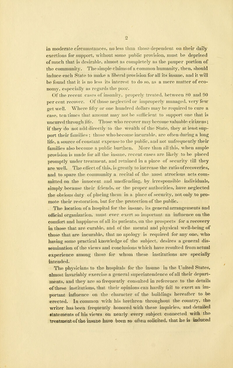 exertions for support, without some public provision, must be deprived of much that is desirable, almost as completely as the pauper portion of the community. The simple claims of a common humanity, then, should induce each State to make a liberal provision for all its insane, and it will be found that it is no less its interest to do so, as a mere matter of eco- nomy, especially as regards the poor. Of the recent cases of insanity, properly treated, between 80 and 90 per cent recover. Of those neglected or improperly managed, very few get well. Where fifty or one hundred dollars may be required to cure a case, ten times that amount may not be sufficient to support one that is uncured through life. Those who recover may become valuable citizens; if they do not add directly to the wealth of the State, they at least sup- port their families ; those who become incurable, are often during a long life, a source of constant expense to the public, and not unfrequently their families also become a public burthen. More than all this, when ample provision is made for all the insane, recent cases are likely to be placed promptly under treatment, and retained in a place of security till they are well. The effect of this, is greatly to increase the ratio of recoveries, and to spare the community a recital of the most atrocious acts com- mitted on the innocent and unoffending, by irresponsible individuals, simply because their friends, or the proper authorities, have neglected the obvious duty of placing them in a place of security, not only to pro- mote their restoration, but for the protection of the public. The location of a hospital for the insane, its general arrangements and official organization, must ever exert so important an influence on the comfort and happiness of all its patients, on the prospects for a recovery in those that are curable, and of the mental and physical well-being of those that are incurable, that no apology is required for any one, who having some practical knowledge of the subject, desires a general dis- semination of the views and conclusions which have resulted from actual experience among those for whom these institutions are specially intended. The physicians to the hospitals for the insane in the United States, almost invariably exercise a general superintendence of all their depart- ments, and they are so frequently consulted in reference to the details of these institutions, that their opinions can hardly fail to exert an im- portant influence on the character of the buildings hereafter to be erected. In common with his brethren throughout the country, the writer has been frequently honored with these inquiries, and detailed 8tatements of his views on nearly every subject connected with the treatment of the insane have been so often solicited, that he is induced