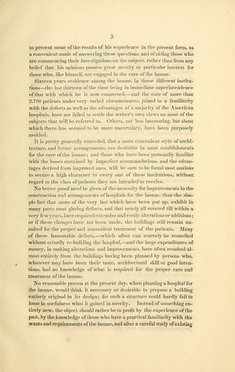 a convenient mode of answering these questions, and of aiding those who are commencing their investigations on the subject, rather than from any belief that his opinions possess great novelty or particular interest for those who, like himself, are engaged in the care of the insane. Sixteen years residence among the insane, in three different institu- tions—the last thirteen of the time being in immediate superintendence of that with which he is now connected,—and the care of more than 2,700 patients under very varied circumstances, joined to a familiarity with the defects as well as the advantages of a majority of the American hospitals, have not failed to settle the writer's own views on most of the subjects that will be referred to. Others, not less interesting, but about which there has seemed to be more uncertainty, have been purposely avoided. It is pretty generally conceded, that a more convenient style of archi- tecture, and better arrangements, are desirable in most establishments for the care of the insane; and those who have been personally familiar with the losses sustained by imperfect accommodations, and the advan- tages derived from improved ones, will be sure to be found most anxious to secure a high character to every one of these institutions, without regard to the class of patients they are intended to receive. No better proof need be given of the necessity for improvements in the construction and arrangements of hospitals for the insane, than the sim- ple fact that some of the vexy last which have been put up, exhibit in many parts most glaring defects, and that nearly all erected till within a very few years, have required extensive and costly alterations or additions; or if these changes have not been made, the buildings still remain un- suited for the proper and convenient treatment of the patients. Many of these lamentable defects,—which often can scarcely be remedied without actually re-building the hospital,—and the large expenditures of money, in making alterations and improvements, have often resulted al- most entirely from the buildings having been planned by persons who, whatever may have been their taste, architectural skill or good inten- tions, had no knowledge of what is required for the proper care and treatment of the insane. No reasonable person at the present day, when planning a hospital for the insane, would think it necessary or desirable to propose a building entirely original in its design; for such a structure could hardly fail to loose in usefulness what it gained in novelty. Instead of something en- tirely new, the object should rather be to profit by the experience of the past, by the knowledge of those who have a practical familiarity with the wants and requirements of the insane, and after a careful study of existing