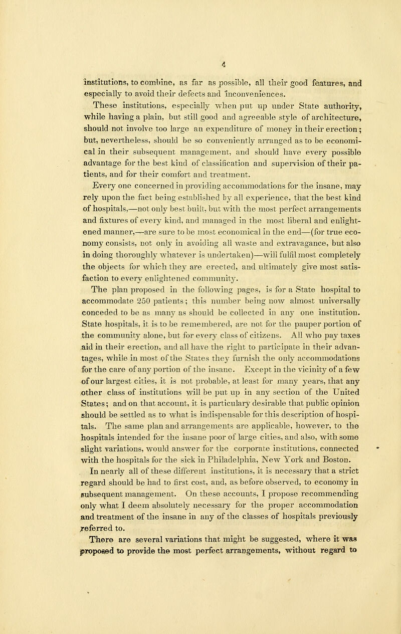 institutions, to combine, as far as possible, all their good features, and especially to avoid their defects and inconveniences. These institutions, especially when put up under State authority, while having a plain, but still good and agreeable style of architecture, should not involve too large an expenditure of money in their erection; but, nevertheless, should be so conveniently arranged as to be economi- cal in their subsequent management, and should have every possible advantage for the best kind of classification and supervision of their pa- tients, and for their comfort and treatment. Every one concerned in providing accommodations for the insane, may rely upon the fact being established by all experience, that the best kind of hospitals,—not only best built, but with the most perfect arrangements and fixtures of every kind, and managed in the most liberal and enlight- ened manner,—are sure to be most economical in the end—(for true eco- nomy consists, not only in avoiding all waste and extravagance, but also in doing thoroughly whatever is undertaken)—will fulfil most completely the objects for which they are erected, and ultimately give most satis- faction to every enlightened community. The plan proposed in the following pages, is for a State hospital to accommodate 250 patients; this number being now almost universally conceded to be as many as should be collected in any one institution. State hospitals, it is to be remembered, are not for the pauper portion of the community alone, but for every class of citizens. All who pay taxes aid in their erection, and all have the right to participate in their advan- tages, while in most of the States they furnish the only accommodations for the care of any portion of the insane. Except in the vicinity of a few of our largest cities, it is not probable, at least for many years, that any other class of institutions will be put up in any section of the United States; and on that account, it is particulary desirable that public opinion should be settled as to what is indispensable for this description of hospi- tals. The same plan and arrangements are applicable, however, to the hospitals intended for the insane poor of large cities, and also, with some slight variations, would answer for the corporate institutions, connected with the hospitals for the sick in Philadelphia, New York and Boston. In nearly all of these different institutions, it is necessary that a strict regard should be had to first cost, and, as before observed, to economy in subsequent management. On these accounts, I propose recommending only what I deem absolutely necessary for the proper accommodation and treatment of the insane in any of the classes of hospitals previously referred to. There are several variations that might be suggested, where it waa proposed to provide the most perfect arrangements, without regard to