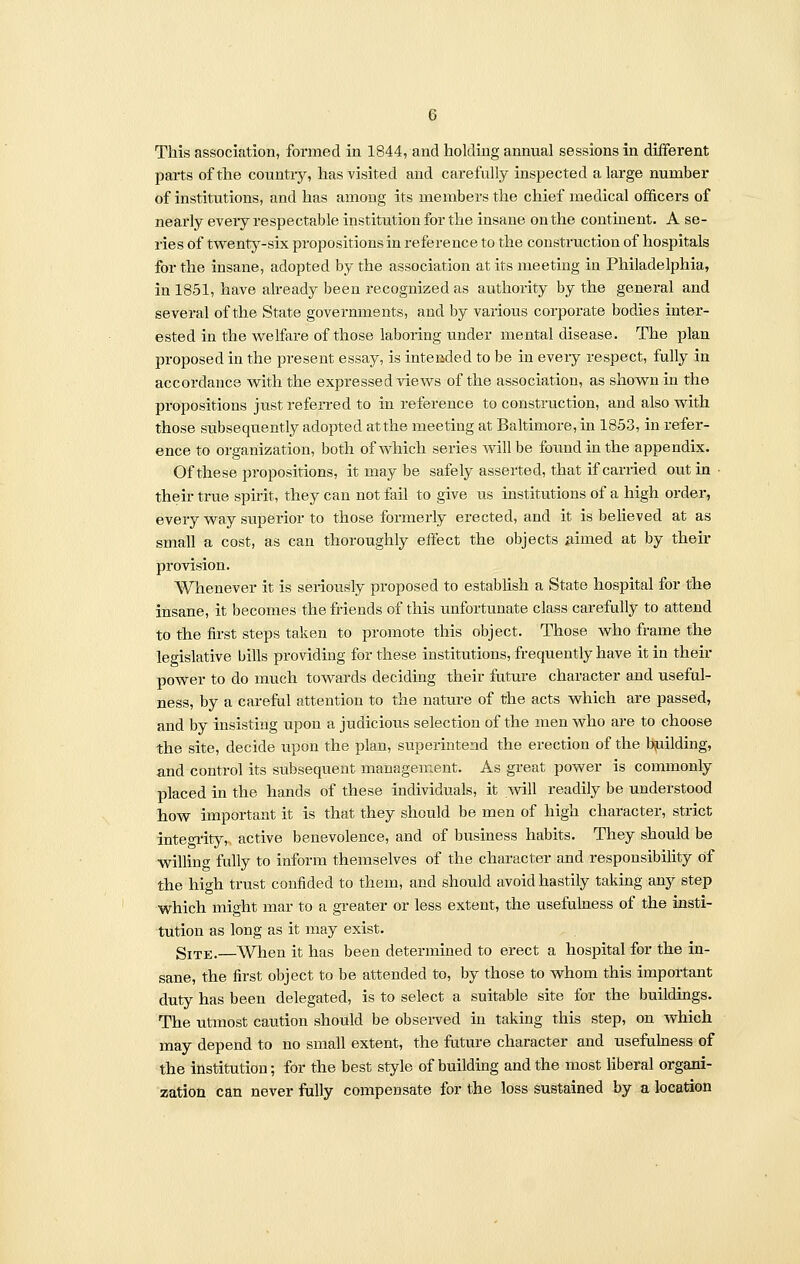 This association, formed in 1844, and holding annual sessions in different parts of the country, has visited and carefully inspected a large number of institutions, and has among its members the chief medical officers of nearly every respectable institution for the insane on the continent. A se- ries of twenty-six propositions in reference to the construction of hospitals for the insane, adopted by the association at its meeting in Philadelphia, in 1851, have already been recognized as authority by the general and several of the State governments, and by various corporate bodies inter- ested in the welfare of those laboring under mental disease. The plan proposed in the present essay, is intended to be in eveiy respect, fully in accordance with the expressed views of the association, as shown in the propositions just referred to in reference to construction, and also with those subsequently adopted at the meeting at Baltimore, in 1853, in refer- ence to organization, both of which series will be found in the appendix. Of these propositions, it may be safely asserted, that if carried out in • their true spirit, they can not fail to give us institutions of a high order, every way superior to those formerly erected, and it is believed at as small a cost, as can thoroughly effect the objects aimed at by their provision. Whenever it is seriously proposed to establish a State hospital for the insane, it becomes the friends of this unfortunate class carefully to attend to the first steps taken to promote this object. Those who frame the legislative bills providing for these institutions, frequently have it in their power to do much towards deciding their future character and useful- ness, by a careful attention to the nature of the acts which are passed, and by insisting upon a judicious selection of the men who are to choose the site, decide upon the plan, superintend the erection of the building, and control its subsequent management. As great power is commonly placed in the hands of these individuals, it will readily be understood how important it is that they should be men of high character, strict integrity,, active benevolence, and of business habits. They should be willing fully to inform themselves of the character and responsibility of the high trust confided to them, and should avoid hastily taking any step which might mar to a greater or less extent, the usefulness of the insti- tution as long as it may exist. gITE.—When it has been determined to erect a hospital for the in- sane, the first object to be attended to, by those to whom this important duty has been delegated, is to select a suitable site for the buildings. The utmost caution should be observed in taking this step, on which may depend to no small extent, the future character and usefulness of the institution; for the best style of building and the most liberal organi- zation can never fully compensate for the loss sustained by a location